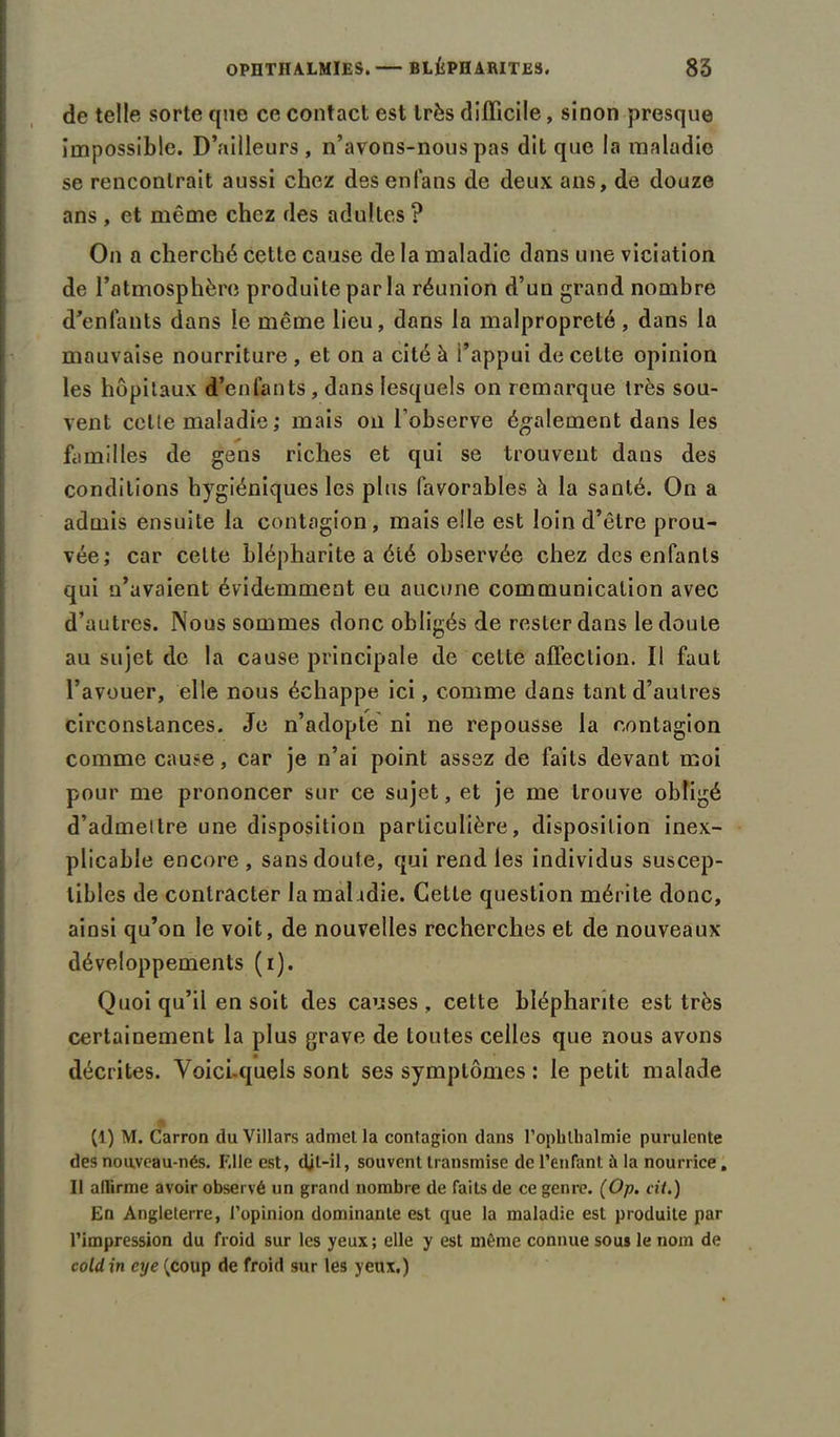 de telle sorte que ce contact est très difficile, sinon presque impossible. D’ailleurs , n’avons-nous pas dit que la maladie se rencontrait aussi chez desenfans de deux ans, de douze ans , et même chez des adultes ? On a cherché cette cause de la maladie dans une viciation de l’atmosphère produite par la réunion d’un grand nombre d'enlants dans le même lieu, dans la malpropreté, dans la mauvaise nourriture , et on a cité à l’appui de celte opinion les hôpitaux d’enfants, dans lesquels on remarque très sou- vent celle maladie ; mais on l’observe également dans les familles de gens riches et qui se trouvent dans des conditions hygiéniques les plus favorables à la santé. On a admis ensuite la contagion, mais elle est loin d’être prou- vée; car cette blépharite a été observée chez des enfants qui n’avaient évidemment eu aucune communication avec d’autres. Nous sommes donc obligés de rester dans le doute au sujet de la cause principale de cette affection. Il faut l’avouer, elle nous échappe ici, comme dans tant d’autres circonstances. Je n’adopte ni ne repousse la contagion comme cause, car je n’ai point assez de laits devant moi pour me prononcer sur ce sujet, et je me trouve obligé d’admeltre une disposition particulière, disposition inex- plicable encore , sans doute, qui rend les individus suscep- tibles de contracter la maladie. Cette question mérite donc, ainsi qu’on le voit, de nouvelles recherches et de nouveaux développements (i). Quoi qu’il en soit des causes, cette blépharite est très certainement la plus grave de toutes celles que nous avons décrites. Voici-quels sont ses symptômes : le petit malade (1) M. Carron du Villars admel la contagion dans l’ophthalmie purulente des nouveau-nés. F.lle est, djt-il, souvent transmise de l’enfant à la nourrice, Il allirme avoir observé un grand nombre de faits de ce genre. (Op. cit.) En Angleterre, l’opinion dominante est que la maladie est produite par l’impression du froid sur les yeux; elle y est même connue sous le nom de coldin cye ^coup de froid sur les yeux.)