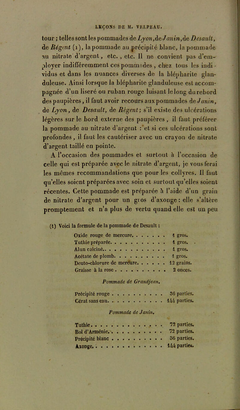 tour ; telles sont les pommades de Ljon,de«/flnm,de Desault, de Régent (1), la pommade au précipité blanc, la pommade au nitrate d’argent, etc. , etc. Il ne convient pas d’em- ployer indifféremment ces pommades , chez tous les indi - vidus et dans les nuances diverses de la blépharite glan- duleuse. Ainsi lorsque la blépharite glanduleuse est accom- pagnée d’un liseré ou ruban rouge luisant le long du rebord des paupières, il faut avoir recours aux pommades dvJanin, de Lyon, de Desault, de Régent; s’il existe des ulcérations légères sur le bord externe des paupières , il faut préférer la pommade au nitrate d’argent :'et si ces ulcérations sont profondes, il faut les cautériser avec un crayon de nitrate d’argent taillé en pointe. A l’occasion des pommades et surtout à l’occasion de celle qui est préparée avec le nitrate d’argent, je vous ferai les mêmes recommandations que pour les collyres. II faut qu’elles soient préparées avec soin et surtout qu’elles soient récentes. Cette pommade est préparée à l’aide d’un grain de nitrate d’argent pour un gios d’axonge : elle s’altère promptement et n’a plus de vertu quand elle est uu peu (1) Voici la formule de la pommade de Desault : Oxide rouge de mercure 1 gros. Tuthie préparée 1 gros. . Alun calciné 1 gros. Acétate de plomb 1 gros. Deuto-chlorure de mercure 12 grains. Graisse à la rose 2 onces. Pommade de Grandjean, Précipité rouge 36 parties. Cérat sans eau. 144 parties. Pommade de Janin, Tuthie 72 parties. Bol d’Arménie. 72 parties. Précipité blanc 36 parties. 144 parties.