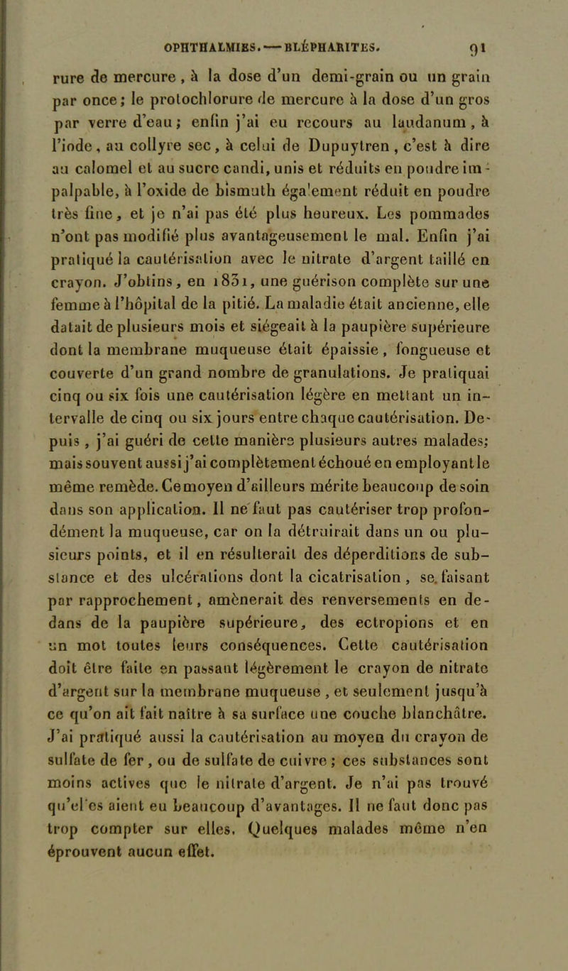 rure de mercure , à la dose d’un demi-grain ou un grain par once; le prolochlorure de mercure à la dose d’un gros par verre d’eau; enfin j’ai eu recours au laudanum , à l’iode, au collyre sec, à celui de Dupuytren , c’est h dire au calomel et au sucre candi, unis et réduits en poudre im - palpable, à l’oxide de bismuth également réduit en poudre très fine, et je n’ai pas été plus heureux. Les pommades n’ont pas modifié plus avantageusement le mal. Enfin j’ai pratiqué la cautérisation avec le nitrate d’argent taillé en crayon. J’obtins, en 1801, une guérison complète sur une femme à l’hôpital de la pitié. La maladie était ancienne, elle datait de plusieurs mois et siégeait à la paupière supérieure dont la membrane muqueuse était épaissie , fongueuse et couverte d’un grand nombre de granulations. Je pratiquai cinq ou six fois une cautérisation légère en mettant un in- tervalle de cinq ou six jours entre chaque cautérisation. De- puis , j’ai guéri de celte manière plusieurs autres malades; mais souvent aussi j’ai complètement échoué en employant le même remède. Ce moyen d’ailleurs mérite beaucoup de soin dans son application. Il ne faut pas cautériser trop profon- dément la muqueuse, car on la détruirait dans un ou plu- sieurs points, et il en résulterait des déperditions de sub- stance et des ulcérations dont la cicatrisation , se. faisant par rapprochement, amènerait des renversements en de- dans de la paupière supérieure, des ectropions et en un mot toutes leurs conséquences. Cette cautérisation doit être faite en passant légèrement le crayon de nitrate d’argent sur la membrane muqueuse , et seulement jusqu’à ce qu’on ait fait naître à sa surface une couche blanchâtre. J’ai pratiqué aussi la cautérisation au moyen du crayon de sulfate de fer , ou de sulfate de cuivre ; ces substances sont moins actives que le nitrate d’argent. Je n’ai pas trouvé qu’el'es aient eu beaucoup d’avantages. Il 11e faut donc pas trop compter sur elles. Quelques malades même n’en éprouvent aucun effet.
