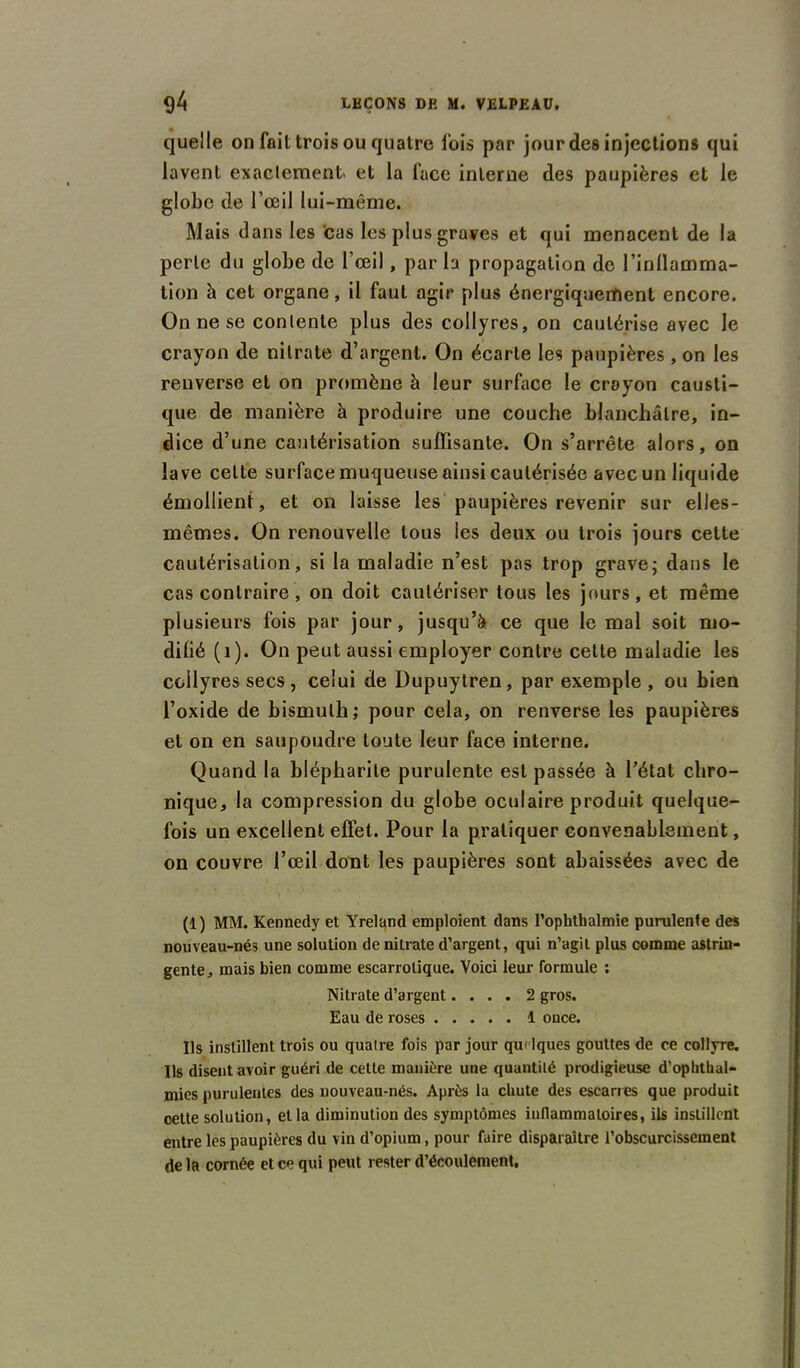 quelle on fait trois ou quatre lois par jour des injections qui lavent exactement et la face interne des paupières et le globe de l’œil lui-même. Mais dans les cas les plus graves et qui menacent de la perle du globe de l’œil, par la propagation de l’inllamma- tion à cet organe, il faut agir plus énergiquement encore. On ne se contente plus des collyres, on cautérise avec le crayon de nitrate d’argent. On écarte les paupières , on les renverse et on promène à leur surface le crayon causti- que de manière à produire une couche blanchâtre, in- dice d’une cautérisation suffisante. On s’arrête alors, on lave celte surface muqueuse ainsi cautérisée avec un liquide émollient, et on laisse les paupières revenir sur elles- mêmes. On renouvelle tous les deux ou trois jours cette cautérisation, si la maladie n’est pas trop grave; dans le cas contraire, on doit cautériser tous les jours, et même plusieurs fois par jour, jusqu’à ce que le mal soit mo- difié (1). On peut aussi employer contre cette maladie les collyres secs , celui de Dupuytren, par exemple , ou bien l’oxide de bismuth; pour cela, on renverse les paupières et on en saupoudre toute leur face interne. Quand la blépharite purulente est passée à l’état chro- nique, la compression du globe oculaire produit quelque- fois un excellent effet. Pour la pratiquer convenablement, on couvre l’œil dont les paupières sont abaissées avec de (1) MM. Kennedy et Yreland emploient dans l’ophthalmie purulente des nouveau-nés une solution de nilrate d’argent, qui n’agit plus comme astrin- gente, mais bien comme escarrolique. Voici leur formule ; Nitrate d’argent.... 2 gros. Eau de roses 1 once. Ils instillent trois ou quatre fois par jour qut lques gouttes de ce collyre. Ils disent avoir guéri de cette manière une quantité prodigieuse d’oplithal- mies purulentes des nouveau-nés. Après la chute des escarres que produit cette solution, et la diminution des symptômes inflammatoires, ils instillent entre les paupières du vin d’opium, pour faire disparaître l’obscurcissement de la cornée et ce qui peut rester d’écoulement.