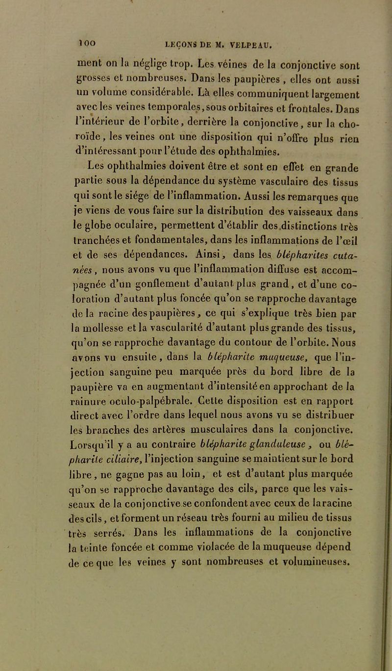 ÎOO ment on la néglige trop. Les véines de la conjonctive sont grosses et nombreuses. Dans les paupières , elles ont aussi un volume considérable. Là elles communiquent largement avec les veines temporales,sous orbitaires et frontales. Dans l’intérieur de l’orbite, derrière la conjonctive, sur la cho- roïde, les veines ont une disposition qui n’offre plus rien d’intéressant pour l’étude des ophthalmies. Les ophthalmies doivent être et sont en effet en grande partie sous la dépendance du système vasculaire des tissus qui sont le siège de l’inflammation. Aussi les remarques que je viens de vous faire sur la distribution des vaisseaux dans le globe oculaire, permettent d’établir des.distinctions très tranchées et fondamentales, dans les inflammations de l’œil et de ses dépendances. Ainsi, dans les blépharites cuta- nées , nous avons vu que l’inflammation diffuse est accom- pagnée d’un gonflement d’autant plus grand, et d’une co- loration d’autant plus foncée qu’on se rapproche davantage delà racine des paupières, ce qui s’explique très bien par la mollesse et la vascularité d’autant plus grande des tissus, qu’on se rapproche davantage du contour de l’orbite. Nous avons vu ensuite, dans la blépharite muc/ueuse, que l’in- jection sanguine peu marquée près du bord libre de la paupière va en augmentant d’iutensitéen approchant de la rainure oculo-palpébrale. Celte disposition est en rapport direct avec l’ordre dans lequel nous avons vu se distribuer les branches des artères musculaires dans la conjonctive. Lorsqu’il y a au contraire blépharite glanduleuse , ou blé- pharite ciliaire, l’injection sanguine se maintient sur le bord libre , ne gagne pas au loin, et est d’autant plus marquée qu’on se rapproche davantage des cils, parce que les vais- seaux de la conjonctive se confondent avec ceux de laracine des cils, et forment un réseau très fourni au milieu de tissus très serrés. Dans les inflammations de la conjonctive la teinte foncée et comme violacée de la muqueuse dépend de ce que les veines y sont nombreuses et volumineuses.