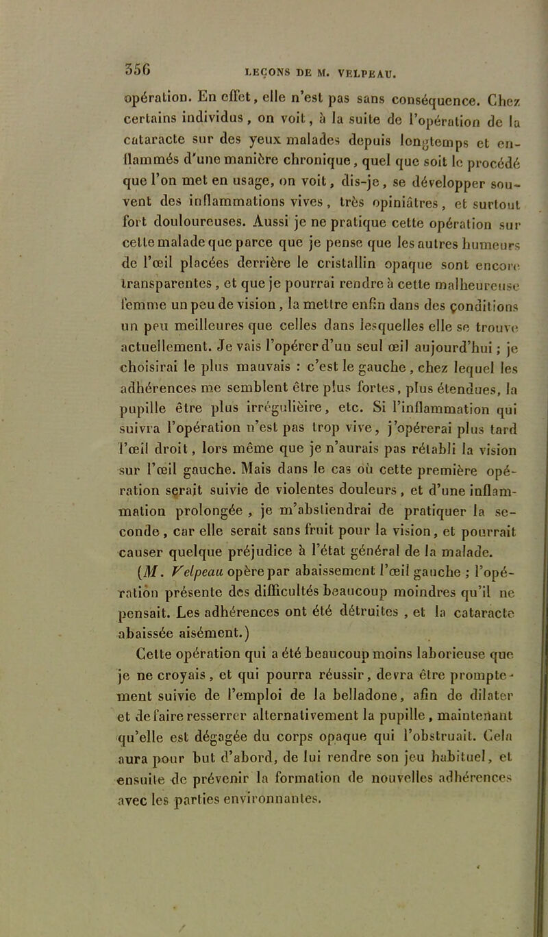 35G opération. En effet, elle n’est pas sans conséquence. Chez certains individus, on voit, à la suite de l’opération de la cataracte sur des yeux malades depuis longtemps et en- llammés d'une manière chronique, quel que soit le procédé que l’on met en usage, on voit, dis-je, se développer sou- vent des inflammations vives, très opiniâtres, et surtout fort douloureuses. Aussi je ne pratique cette opération sur celle malade que parce que je pense que les autres humeurs de l’œil placées derrière le cristallin opaque sont encore transparentes , et que je pourrai rendre à cette malheureuse femme un peu de vision, la mettre enfin dans des çonditions un peu meilleures que celles dans lesquelles elle se trouve actuellement. Je vais l’opérerd’un seul œil aujourd’hui ; je choisirai le plus mauvais : c’est le gauche, chez lequel les adhérences me semblent être plus fortes, plus étendues, la pupille être plus irrégulièire, etc. Si l’inflammation qui suivra l’opération n’est pas trop vive, j’opérerai plus tard l’œil droit, lors même que je n’aurais pas rétabli la vision sur l’œil gauche. Mais dans le cas où cette première opé- ration serait suivie de violentes douleurs, et d’une inflam- mation prolongée , je m’abstiendrai de pratiquer la se- conde , car elle serait sans fruit pour la vision, et pourrait causer quelque préjudice à l’état général de la malade. (M. Velpeau opère par abaissement l’œil gauche ; l’opé- ration présente des difficultés beaucoup moindres qu’il ne pensait. Les adhérences ont été détruites , et la cataracte abaissée aisément.) Celte opération qui a été beaucoup moins laborieuse que je ne croyais, et qui pourra réussir, devra être prompte- ment suivie de l’emploi de la belladone, afin de dilater et de faire resserrer alternativement la pupille, maintenant qu’elle est dégagée du corps opaque qui l’obstruait. Cela aura pour but d’abord, de lui rendre son jeu habituel, et ensuite de prévenir la formation de nouvelles adhérences avec les parties environnantes.