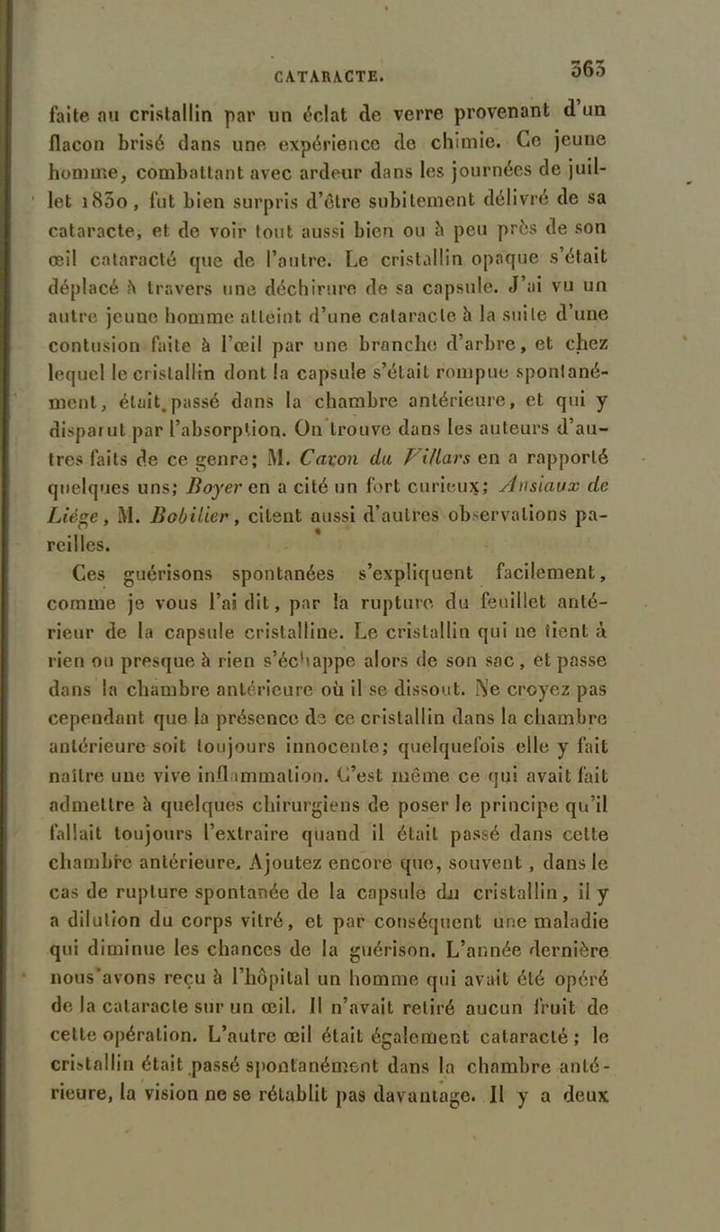 565 faite au cristallin par un éclat de verre provenant d un flacon brisé dans une expérience de chimie. Ce jeune homme, combattant avec ardeur dans les journées de juil- let i85o, fut bien surpris d’être subitement délivré de sa cataracte, et de voir tout aussi bien ou h peu près de son œil cataracté que de l’autre. Le cristallin opaque s était déplacé h travers une déchirure de sa capsule. J’ai vu un autre jeune homme atteint d’une cataracte à la suite d’une contusion faite à l’œil par une branche, d’arbre, et chez lequel le cristallin dont la capsule s’était rompue spontané- ment, était.passé dans la chambre antérieure, et qui y disparut par l’absorption. On trouve dans les auteurs d’au- tres faits de ce genre; M. Caron du VUlars en a rapporté quelques uns; Boyer en a cité un fort curieux; Ausiaux de Liège, M. Bobiiier, citent aussi d’autres observations pa- reilles. Ces guérisons spontanées s’expliquent facilement, comme je vous l’ai dit, par la rupture du feuillet anté- rieur de la capsule cristalline. Le cristallin qui ne tient à rien ou presque h rien s’échappe alors de son sac, et passe dans la chambre antérieure où il se dissout. Ne croyez pas cependant que la présence de ce cristallin dans la chambre antérieure soit toujours innocente; quelquefois elle y fait naître une vive inflammation. C’est même ce qui avait fait admettre h quelques chirurgiens de poser le principe qu’il fallait toujours l’extraire quand il était passé dans cette chambre antérieure. Ajoutez encore que, souvent , dans le cas de rupture spontanée de la capsule (Lu cristallin, ii y a dilution du corps vitré, et par conséquent une maladie qui diminue les chances de la guérison. L’année dernière nous'avons reçu à l’hôpital un homme qui avait été opéré de la cataracte sur un œil. 11 n’avait retiré aucun fruit de cette opération. L’autre œil était également cataracté ; le cristallin était passé spontanément dans la chambre anté- rieure, la vision ne se rétablit pas davantage. Il y a deux