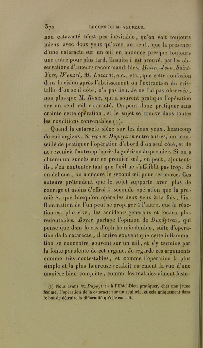 non cataracté n’est pas inévitable, qu’on voit toujours mieux avec fieux yeux qu’avec un seul, que la présence d’une cataracte sur un œil en annonce presque toujours une autre pour plus lard. Ensuite il est prouvé, par les ob- servations d’auteurs recommandables, Maître-Jean. Saint- Yve%, IVcnzel, M. Lnzardi, e\c., etc., que cette confusion dans la vision après l’abaissement ou l’extraction du cris- tallin d’un seul côté, n’a pas lieu. Je ne l’ai pas observée, non plus que M. Roux, qui a souvent pratiqué l’opération sur un seul œil cataracté. On peut donc pratiquer sans crainte cette opération , si le sujet se trouve dans toutes les conditions convenables (1). Quand la cataracte siège sur les deux yeux, beaucoup de chirurgiens , Scarpael Dupuytren entre autres, ont con- seillé de pratiquer l'opération d’abord d’un seul côté,et de ne revenir^ l’autre qu’après la guérison du premier. Si on a obtenu un succès sur ce premier œil, on peut, ajoutent- ils , s’en contenter tant que l’œil ne s’affaiblit pas trop. Si on échoue , on a encore le second œil pour ressource. Ces auteurs prétendent que le sujet supporte avec plus de courage et moins d’effroi la seconde opération que la pre- mière; que lorsqu’on opère les deux yeux h la fois, l’in- flammation de l’un peut se propager à l’autre, que la réac- tion est plus vive, les accidents généraux et locaux plus redoutables. Boyer partage l’opinion de Dupuytren, qui pense que dans le cas d’ophlhalmie double , suite d’opéra- tion de la cataracte , il arrive souvent que celte inflamma- tion se concentre souvent sur un œil, et s’y termine par la fonte purulente de cet organe. Je regarde ces arguments comme très contestables , et comme l’opération la plus simple et la plus heureuse rétablit rarement la vue d’une manière bien complète , comme les malades aiment beau- (1) Nous avons vu Dupuytren à l’Hôtel-Dieu pratiquer, chez une jeune femme, l'opération de la cataracte sur un seul œil, et cela uniquement dans le but de détruire la difformité qu’elle causait.