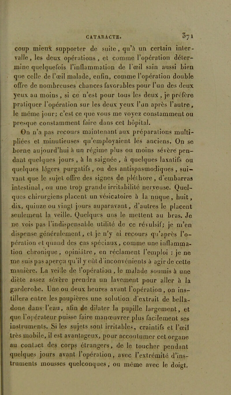 coup mieux supporter cle suite, qu’à un certain inter- valle, les deux opérations, et comme l’opération déter- mine quelquefois l'inflammation de l’œil sain aussi bien que celle de l’œil malade, enfin, comme l’opération double offre de nombreuses chances favorables pour l’un des deux yeux au moins , si ce n’est pour tous les deux , je préfère pratiquer l’opération sur les deux yeux l’un après l’autre, le même jour; c’est ce que vous me voyez constamment ou presque constamment faire dans cet hôpital. On n’a pas recours maintenant aux préparations multi- pliées et minutieuses qu’employaient les anciens. On se borne aujourd’hui à un régime plus ou moins sévère pen- dant quelques jours , à la saignée, à quelques laxatifs ou quelques légers purgatifs , ou des antispasmodiques , sui- vant que le sujet offre des signes de pléthore, d’embarras intestinal, ou une trop grande irritabilité nerveuse. Quel- ques chirurgiens placent un vésicatoire à la nuque, huit, dix, quinze ou vingt jours auparavant, d’autres le placent seulement la veille. Quelques uns le mettent au bras. Je ne vois pas l’indispensable utilité de ce révulsif; je m’en dispense généralement, et je n’y ai recours qu’après l’o- pération et quand des cas spéciaux, comme une inflamma- tion chronique, opiniâtre, en réclament l’emploi : je ne me suis pas aperçu qu’il y eût d inconvénients à agir de cette manière. La veille de l’opération , le malade soumis à une diète assez sévère prendra un lavement pour aller à la garderobe. Une ou deux heures avant l’opération, on ins- tillera entre les paupières une solution d’extrait de bella- done dans l’eau, afin de dilater la pupille largement, et que l’opérateur puisse faire manœuvrer plus facilement ses instruments. Si les sujets sont irritables, craintifs et l’œil très mobile, il est avantageux, pour accoutumer cet organe au contact des corps étrangers, de le toucher pendant quelques jours avant l’opération, avec l’extrémité d’ins- truments mousses quelconques, ou même avec le doigt.