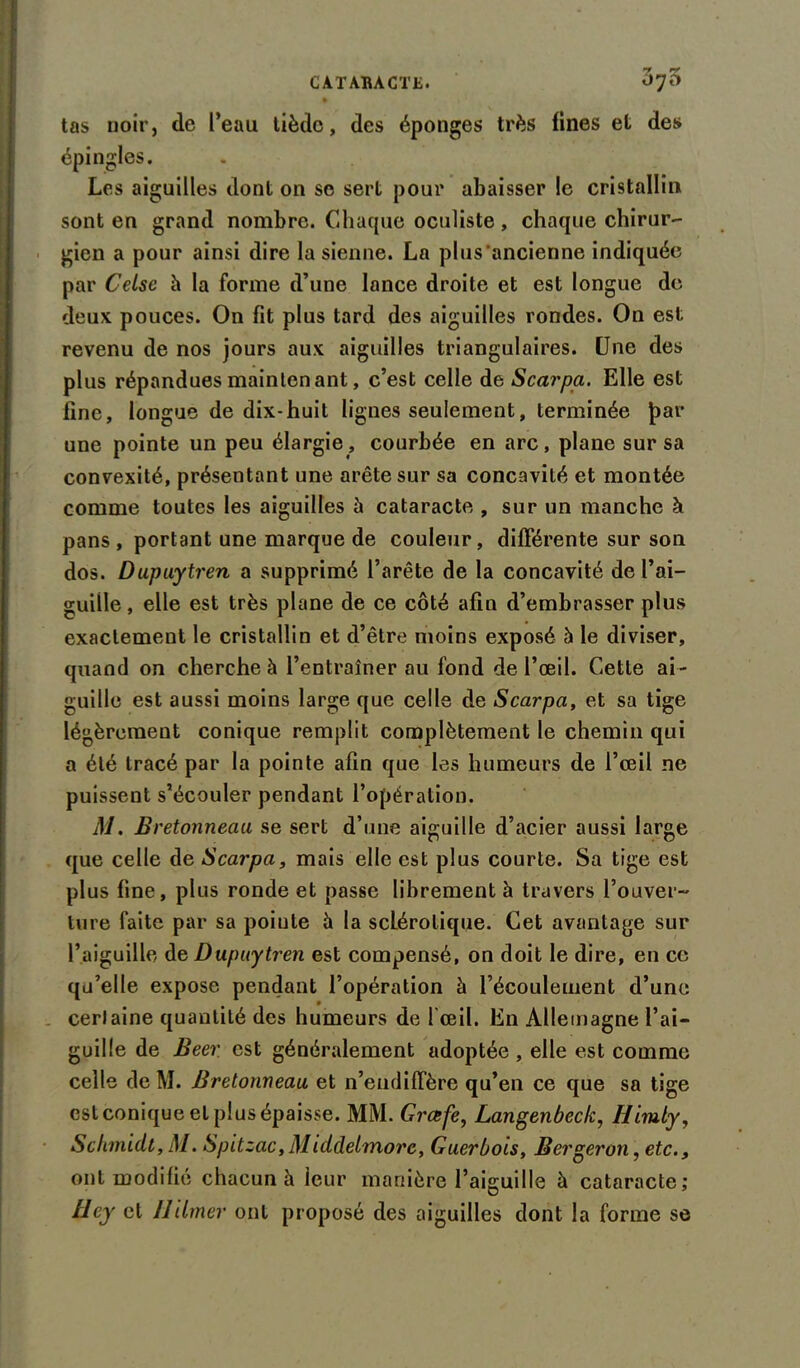 tas noir, de l’eau tiède, des éponges très fines et des épingles. Les aiguilles dont on se sert pour abaisser le cristallin sont en grand nombre. Chaque oculiste, chaque chirur- gien a pour ainsi dire la sienne. La plus ancienne indiquée par Celse à la forme d’une lance droite et est longue de deux pouces. On fit plus tard des aiguilles rondes. On est revenu de nos jours aux aiguilles triangulaires. Une des plus répandues maintenant, c’est celle de Scarpa. Elle est fine, longue de dix-huit lignes seulement, terminée par une pointe un peu élargie, courbée en arc, plane sur sa convexité, présentant une arête sur sa concavité et montée comme toutes les aiguilles à cataracte , sur un manche à pans , portant une marque de couleur, différente sur son dos. Dupuytren a supprimé l’arête de la concavité de l’ai- guille, elle est très plane de ce côté afin d’embrasser plus exactement le cristallin et d’être moins exposé à le diviser, quand on cherche à l’entraîner au fond de l’œil. Cette ai- guille est aussi moins large que celle de Scarpa, et sa tige légèrement conique remplit complètement le chemin qui a été tracé par la pointe afin que les humeurs de l’œil ne puissent s’écouler pendant l’opération. M. Bretonneau se sert d’une aiguille d’acier aussi large que celle de Scarpa, mais elle est plus courte. Sa tige est plus fine, plus ronde et passe librement à travers l’ouver- ture faite par sa poiute 5 la scLérolique. Cet avantage sur l’aiguille de Dupuytren est compensé, on doit le dire, en ce qu’elle expose pendant l’opération à l’écoulement d’une cerlaine quantité des humeurs de l'œil. En Allemagne l’ai- guille de Beer est généralement adoptée , elle est comme celle de M. Bretonneau et n’endiffère qu’en ce que sa tige estconiqueelplusépaisse. MM. Grœfe, Langenbeck, Himly, Schmidt, M. Spitzac,Middelmorc, Guerbois, Bergeron, etc., ont modifie chacun à leur manière l’aiguille à cataracte; Hcy cl Ililmer ont proposé des aiguilles dont la forme se