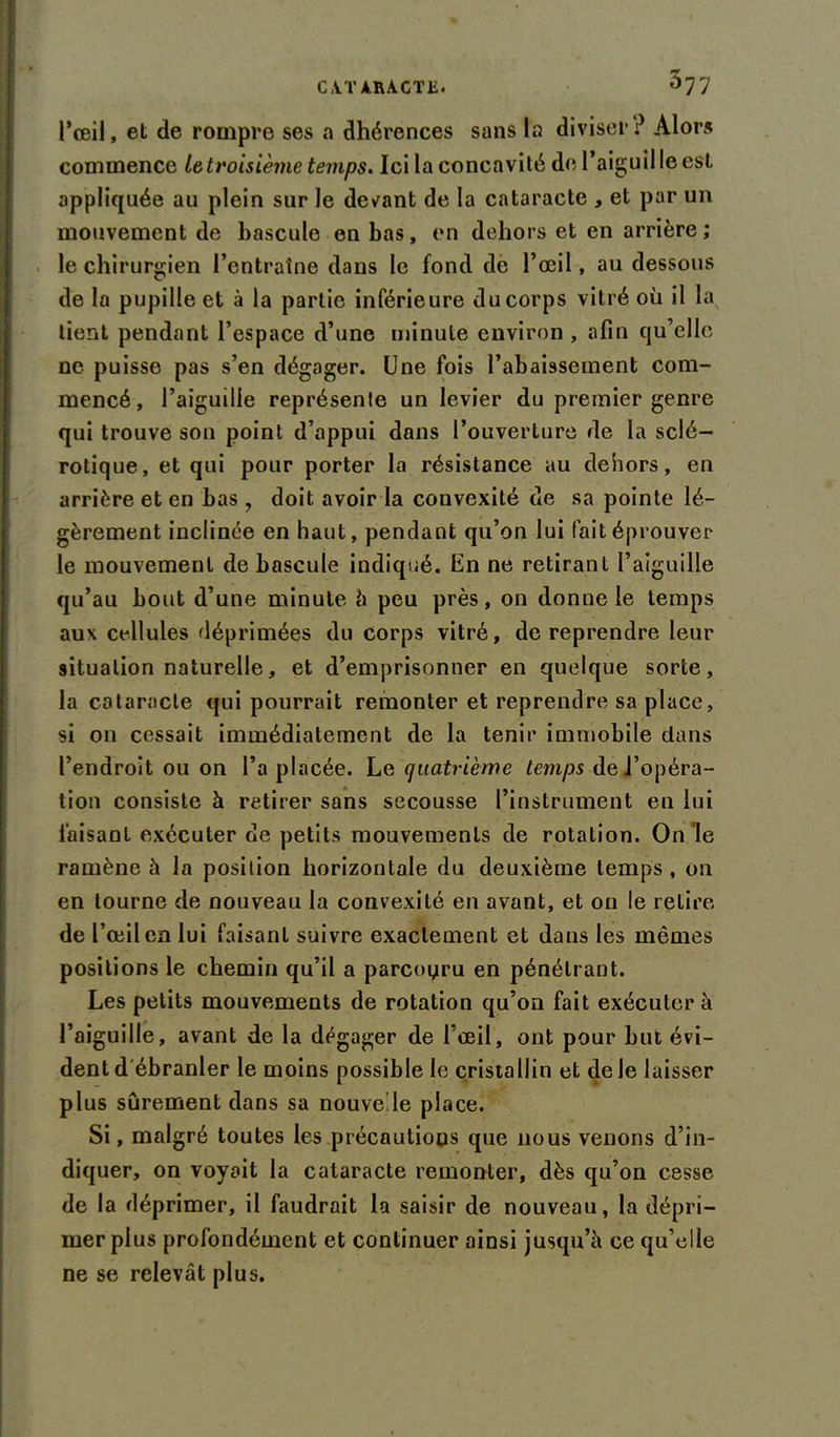 l’œil, et de rompre ses a dhérences sans la diviser? Alors commence Ig troisième temps. Ici la concavité de l’aiguil le est appliquée au plein sur le devant de la cataracte , et par un mouvement de bascule en bas, en dehors et en arrière ; le chirurgien l’entraîne dans le fond dé l’œil, au dessous de la pupille et à la partie inférieure du corps vitré où il la tient pendant l’espace d’une minute environ , afin qu’elle ne puisse pas s’en dégager. Une fois l’abaissement com- mencé, l’aiguille représente un levier du premier genre qui trouve son point d’appui dans l’ouverture de la sclé- rotique, et qui pour porter la résistance au dehors, en arrière et en bas , doit avoir la convexité de sa pointe lé- gèrement inclinée en haut, pendant qu’on lui fait éprouver le mouvement de bascule indiqué. En ne retirant l’aiguille qu’au bout d’une minute h peu près, on donne le temps aux cellules déprimées du corps vitré, de reprendre leur situation naturelle, et d’emprisonner en quelque sorte, la cataracte qui pourrait remonter et reprendre sa place, si on cessait immédiatement de la tenir immobile dans l’endroit ou on l’a placée. Le quatrième temps del’opéra- tion consiste à retirer sans secousse l’instrument en lui faisant exécuter de petits mouvements de rotation. On le ramène à la position horizontale du deuxième temps , on en tourne de nouveau la convexité en avant, et on le retire de l’œil en lui faisant suivre exactement et dans les mêmes positions le chemin qu’il a parcouru en pénétrant. Les petits mouvements de rotation qu’on fait exécuter à l’aiguille, avant de la dégager de l’œil, ont pour but évi- dent d ébranler le moins possible le cristallin et de le laisser plus sûrement dans sa nouvelle place. Si, malgré toutes les précautions que nous venons d’in- diquer, on voyait la cataracte remonter, dès qu’on cesse de la déprimer, il faudrait la saisir de nouveau, la dépri- mer plus profondément et continuer ainsi jusqu’à ce qu’elle ne se relevât plus.