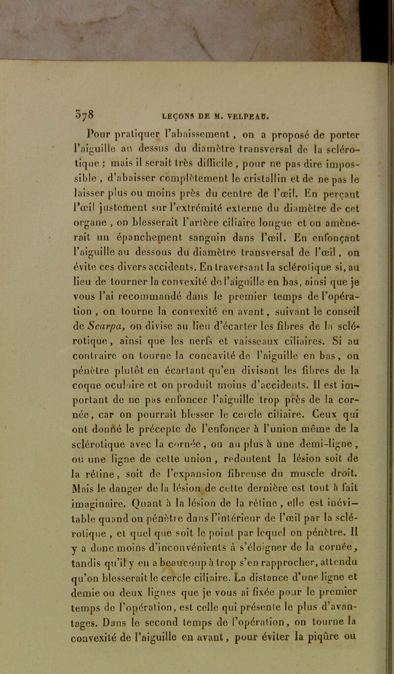 Pour pratiquer l’abaissement , on a proposé 8e porter l’aiguille an dessus du diamètre transversal de la scléro- tique ; mais il serait très difficile , pour ne pas dire impos- sible , d’abaisser complètement le cristallin et de ne pas le laisser plus ou moins près du centre de l’œil. En perçant Pœil justement sur l’extrémité externe du diamètre de cet organe , on blesserait l’artère ciliaire longue et on amène* roit un épanchement sanguin dans l’œil. En enfonçant l’aiguille au dessous du diamètre transversal de l’œil, on évite ces divers accidents. En traversant la sclérotique si, au lieu de tourner la convexité de l’aiguille en bas, ainsi que je vous l’ai recommandé dans le premier temps de l’opéra- tion , on tourne la convexité en avant, suivant le conseil de Scarpa, on divise au lieu d’écarter les fibres de la sclé- rotique , ainsi que les nerfs et vaisseaux ciliaires. Si au contraire on tourne la concavité de l’aiguille en bas, on pénètre plutôt en écartant qu’en divisant les fibres de la coque oculaire et on produit moins d’accidents. 11 est im- portant de 11e pas enfoncer l’aiguille trop près de la cor- née, car on pourrait blesser le cercle ciliaire. Ceux qui ont donné le précepte de l’enfoncer h l’union même de la sclérotique avec la cornée, ou au plus h une demi-ligne , ou une ligne de celte union , redoutent la lésion soit de la réline, soit de l’expansion fibreuse du muscle droit. Mais le danger de la lésion de cette dernière est tout à fait imaginaire. Quant h la lésion de la rétine , elle est inévi- table quand on .pénètre dans l’intérieur de l’œil par la sclé- rotique , et quel que soit le point par lequel on pénètre. Il y a donc moins d’inconvénients à s’éloigner de la cornée, tandis qu’il y en a beaucoup h trop s’en rapprocher, attendu qu’on blesserait le cercle ciliaire. La distance d’une ligne et demie ou deux lignes que je vous ai fixée pour le premier temps de l’opération, est celle qui présente le plus d’avan- tages. Dans le second temps de l’opération, on tourne la convexité de l’aiguille en avant, pour éviter la piqûre ou