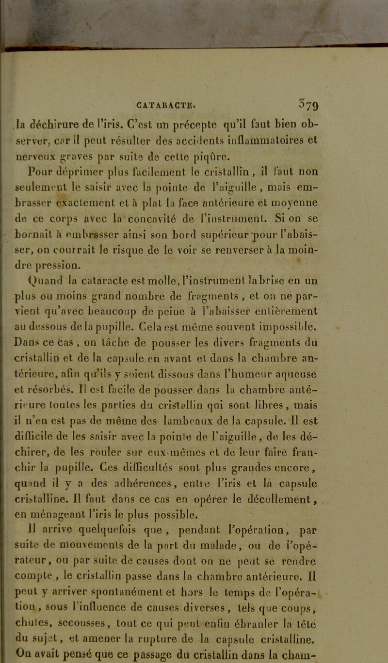 la déchirure de l’iris. C’est un précepte qu’il faut bien ob- server, car il peut résulter des accidents inflammatoires et nerveux graves par suite de celle piqûre. Pour déprimer plus facilement le cristallin, il faut non seulement le saisir avec la pointe de l’aiguille, mais em- brasser exactement et à plat la face antérieure et moyenne de ce corps avec la concavité de l’instrument. Si on se bornait à embrasser ainsi son bord supérieur pour l’abais- ser, on courrait le risque de le voir se renverser à la moin- dre pression. Quand la cataracte est molle, l’instrument labrise en un plus ou moins grand nombre de fragments , et on ne par- vient qu’avec beaucoup de peine à l’abaisser entièrement au dessous de la pupille. Cela est même souvent impossible. Dans ce cas , on lâche de pousser les divers fragments du cristallin et de la capsule en avant et dans la chambre an- térieure, afin qu’ils y soient dissous dans l’humeur aqueuse et résorbés. Il est facile de pousser dans la chambre anté- rieure toutes les parties du cristallin qai sont libres, mais il n’en est pas de même des lambeaux de la capsule. Il est difficile de les saisir avec la pointe de l’aiguille, de les dé- chirer, de les rouler sur eux-mêmes et de leur faire fran- chir la pupille. Ces difficultés sont plus grandes encore, quand il y a des adhérences, entre l’iris et la capsule cristalline. Il faut dans ce cas en opérer le décollement, en ménageant l’iris le plus possible. Il arrive quelquefois que, pendant l’opération, par suite de mouvements de la part du malade, ou de l’opé- rateur, ou par suite de causes dont on ne peut se rendre compte , le cristallin passe dans la chambre antérieure. Il peut y arriver spontanément et hors le temps de l’opéra- tion, sous l’influence de causes diverses, tels que coups, chutes, secousses, tout ce qui peut enfin ébranler la tête du sujet, et amener la rupture de la capsule cristalline. On avait pensé que ce passage du cristallin dans la chain-