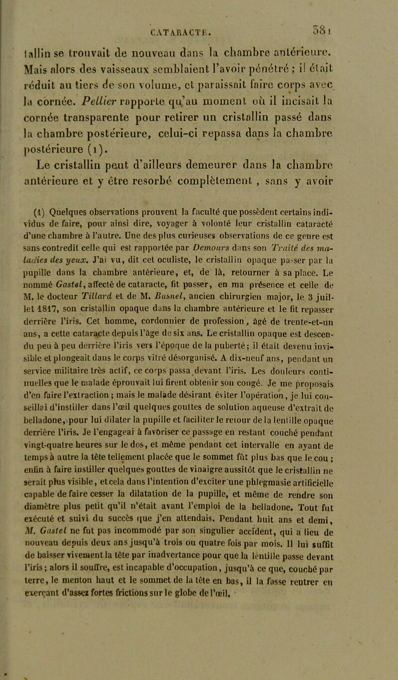 58 1 tallinse trouvait de nouveau dans la chambre antérieure. Mais alors des vaisseaux semblaient l’avoir pénétré ; i! était réduit au tiers de son volume, et paraissait foire corps avec la cornée. Peliier rapporte, qu’au moment où il incisait la cornée transparente pour retirer un cristallin passé dans la chambre postérieure, celui-ci repassa dans la chambre postérieure (1). Le cristallin peut d’ailleurs demeurer dans la chambre- antérieure et y être résorbé complètement , sans y avoir (1) Quelques observations prouvent la faculté que possèdent certains indi- vidus de faire, pour ainsi dire, voyager à volonté leur cristallin cataracté d’une chambre à l'autre. Une des plus curieuses observations de ce genre est sans contredit celle qui est rapportée par Demours dans son Traité des ma- ladies des yeux. J’ai vu, dit cet oculiste, le cristallin opaque passer par la pupille dans la chambre antérieure, et, de là, retourner à sa place. Le nommé Gastel, affecté de cataracte, fit passer, en ma présence et celle de M. le docteur Tillard et de M. Busnel, ancien chirurgien major, le 3 juil- let 1817, son cristallin opaque dans la chambre antérieure et le fit repasser derrière l’iris. Cet homme, cordonnier de profession , ûgé de trente-et-un ans, a cette cataracte depuis l’àge de six ans. Le cristallin opaque est descen- du peu à peu derrière l’iris vers l’époque de la puberté; il était devenu invi- sible et plongeait dans le corps vitré désorganisé. A dix-neuf ans, pendant un service militaire très actif, ce corps passa devant l’iris. Les douleurs conti- nuelles que le malade éprouvait lui firent obtenir son congé. Je me proposais d’en faire l’extraction ; mais le malade désirant éviter l’opération, je lui con- seillai d’instiller dans l’œil quelques gouttes de solution aqueuse d’extrait de belladone, pour lui dilater la pupille et faciliter le retour de la lentille opaque derrière l’iris. Je l’engageai à favoriser ce passage en restant couché pendant vingt-quatre heures sur le dos, et même pendant cet intervalle en ayant de temps à autre la tête tellement placée que le sommet fût plus bas que le cou ; enfin à faire instiller quelques gouttes de vinaigre aussitôt que le cristallin ne serait phis visible, et cela dans l’intention d’exciter une phlegmasie artificielle capable de faire cesser la dilatation de la pupille, et même de rendre son diamètre plus petit qu’il n’était avant l’empioi de la belladone. Tout fut exécuté et suivi du succès que j’en attendais. Pendant huit ans et demi, M. Gastel ne fut pas incommodé par son singulier accident, qui a lieu de nouveau depuis deux ans jusqu’à trois ou quatre fois par mois. Il lui suffit de baisser vivement la tête par inadvertance pour que la lentille passe devant l’iris; alors il souffre, est incapable d’occupation, jusqu’à ce que, couché par terre, le menton haut et le sommet de la tête en bas, il la fasse rentrer en exerçant d’assez fortes frictions sur le globe de l’œil.