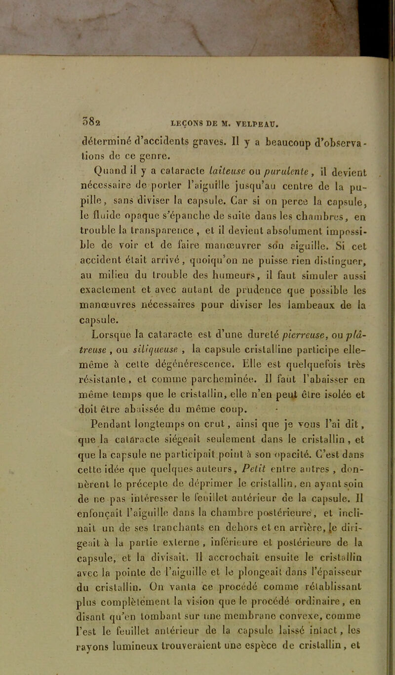 - * H 582 LEÇONS DE M. VELPEAU. déterminé d’accidents graves. Il y a beaucoup d’observa- tions de ce genre. Quand il y a cataracte laiteuse ou purulente, il devient nécessaire de porter l’aiguille jusqu’au centre de la pu- pille, sans diviser la capsule. Car si on perce la capsule, le fluide opaque s’épanche Je suite dans les chambres, en trouble la transparence , et il devient absolument impossi- ble de voir et de faire manœuvrer son aiguille. Si cet accident était arrivé, quoiqu’on ne puisse rien distinguer, au milieu du trouble des humeurs, il faut simuler aussi exactement et avec autant de prudence que possible les manœuvres nécessaires pour diviser les lambeaux de la capsule. Lorsque la cataracte est d’une dureté pierreuse, ou plâ- treuse , ou siliqueuse , la capsule cristalline participe elle- même à celte dégénérescence. Elle est quelquefois très résistante, et comme parcheminée. IJ faut l’abaisser en même temps que le cristallin, elle n’en peut être isolée et doit être abaissée du même coup. Pendant longtemps on crut, ainsi que je vous l’ai dit, que la cataracte siégeait seulement dans le cristallin , et que la capsule ne participait peint à son opacité. C’est dans cette idée que quelques auteurs. Petit entre antres , don- nèrent le précepte de déprimer le cristallin, en ayant soin de ne pas intéresser le feuillet antérieur de la capsule. Il enfonçait l’aiguille dans la chambre postérieure', et incli- nait un de ses tranchants en dehors et en arrière, [e diri- geait à la partie externe , inférieure et postérieure de la capsule, et la divisait. Il accrochait ensuite le cristallin avec la pointe de l’aiguille et le plongeait dans l’épaisseur du cristallin. On vanta ce procédé comme rétablissant plus complètement la vision que le procédé ordinaire, en disant qu’en tombant sur une membrane convexe, comme l’est le feuillet antérieur de la capsule laissé intact, les rayons lumineux trouveraient une espèce de cristallin, et