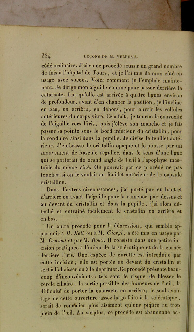 cédé ordinaire. J’ai vu ce procédé réussir un grand nombre de fois à l’hôpital de Tours, et je l’ai mis de mon côté en usage avec succès. Voici comment je l’emploie mainte- nant. Je dirige mon aiguille comme pour passer derrière la cataracte. Lorsqu’elle est arrivée h quatre lignes environ de profondeur, avant d’en changer la position , je l’incline en bas, en arrière, en dehors, pour ouvrir les cellules antérieures du corps vitré. Cela fait, je tourne la convexité de l’aiguille vers l’iris, puis j’élève son manche et je fais passer sa pointe sous le bord inférieur du cristallin, pour la conduire ainsi dons la pupille. Je divise le feuillet anté- rieur. J’embrasse le cristallin opaque et le pousse par un mouvement de bascule régulier, dans le sens d’une ligne qui se porterait du grand angle de l’œil à l’apophyse mas- toïde du même côté. On pourrait par ce procédé ne pas toucher si on le voulait au feuillet antérieur de, la capsule cristalline. Dans d’autres circonstances, j’ai porté par en haut et d’arrière en avant l'aiguille pour la ramener par dessus et au devant du cristallin et dans la pupille, j’ai alors dé- taché et entraîné facilement le cristallin en arrière et en bas. Un autre procédé pour la dépression, qui semble ap- partenir à B. Bell ou à M. Giorgi, a été mis en usage par M Gensoul et par M. Boux. Il consiste dans une petite in- cision pratiquée h l’union de la sclérotique et de la cornée derrière l’iris. Une espèce de curette est introduite par celte incision ; elle est portée au devant du cristallin et sert îi l’abaisser ou à le déprimer. Ce procédé présente beau- coup d’inconvénients : tels sont le risque de blesser le cercle ciliaire , la sortie possible des humeurs de l’œil , la difficulté de porter la cataracte en arrière ; le seul avan- tage de celte ouverture assez large faite h la sclérotique , serait de remédier plus aisément qu’une piqûre au trop plein de l’œil. Au surplus, ce procédé est abandonné ne-