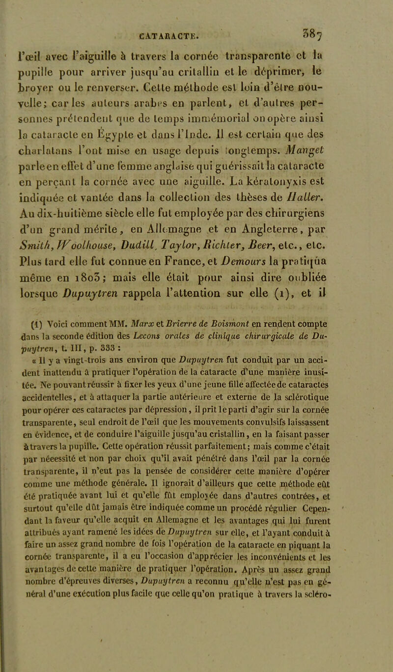 l’œil avec l’aiguille à travers la cornée transparente et la pupille pour arriver jusqu’au critalliu et le déprimer, le broyer ou le renverser. Cette méthode est loin d’être nou- velle; caries auteurs arabes en parlent, et d’autres per- sonnes prétendent que de temps immémorial on opère ainsi la cataracte en Égypte et dans l’Inde. 11 est certain que des charlatans l’ont mise en usage depuis longtemps. Manget parleen effet d’une femme anglaise qui guérissait la cataracte en perçant la cornée avec une aiguille. La kéralonyxis est indiquée et vantée dans la collection des thèses de Ilaller. Au dix-huitième siècle elle fut employée par des chirurgiens d’un grand mérite, en Allemagne et en Angleterre, par Smith, JVoolhouse, Dudill, Taylor, Richler, Beer, etc., etc. Plus lard elle fut connue en France, et Demours la pratiqua même en i8o5; mais elle était pour ainsi dire oubliée lorsque Dupuytren rappela l’attention sur elle (1), et il (1) Voici comment MM. Marx et Brierre de Boismont en rendent compte dans la seconde édition des Leçons orales de clinique chirurgicale de Du- puytren, t. III, p. 333 : a II y a vingt-trois ans environ que Dupuytren fut conduit par un acci- dent inattendu a pratiquer l’opération de la cataracte d’une manière inusi- tée. Ne pouvant réussir à fixer les yeux d’une jeune fille affectéede cataractes accidentelles, et a attaquer la partie antérieure et externe de la sclérotique pour opérer ces cataractes par dépression, il prit le parti d’agir sur la cornée transparente, seul endroit de l’œil que les mouvements convulsifs laissassent en évidence, et de conduire l’aiguille jusqu’au cristallin, en la faisant passer àtravers la pupille. Cette opération réussit parfaitement; mais comme c’était par nécessité et non par choix qu’il avait pénétré dans l’œil par la cornée transparente, il n’eut pas la pensée de considérer cette manière d’opérer comme une méthode générale. Il ignorait d’ailleurs que cette méthode eût été pratiquée avant lui et qu’elle fût emplojée dans d’autres contrées, et surtout qu’elle dût jamais être indiquée comme un procédé régulier Cepen- dant la faveur qu’elle acquit en Allemagne et les avantages qui lui furent attribués ayant ramené les idées de Dupuytren sur elle, et l’ayant conduit à faire un assez grand nombre de fois l’opération de la cataracte en piquant la cornée transparente, il a eu l’occasion d’apprécier les inconvénients et les avantages de cette manière de pratiquer l’opération. Après un assez grand nombre d’épreuves diverses, Dupuytren a reconnu qu’elle n’est pas en gé- néral d’une exécution plus facile que celle qu’on pratique à travers la scléro-