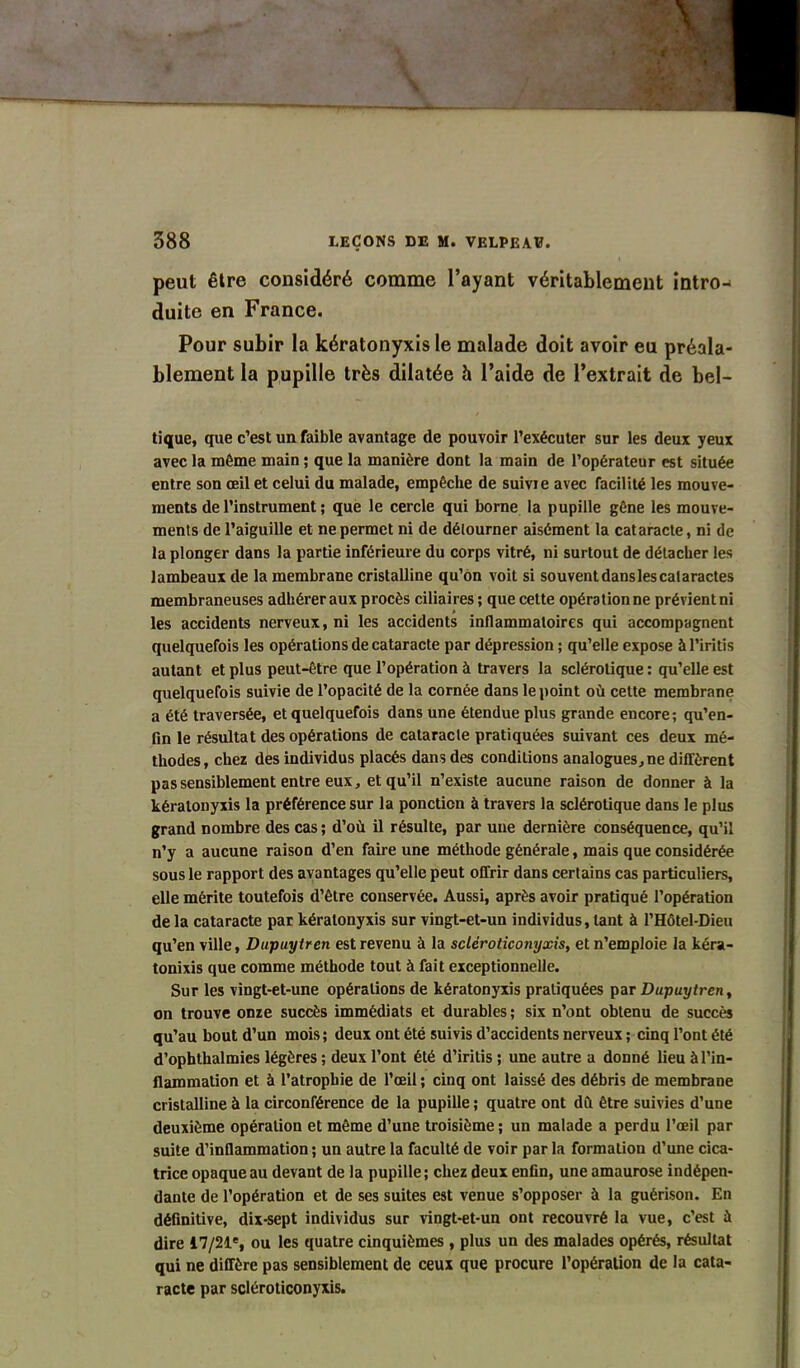 peut être considéré comme l’ayant véritablement intro- duite en France. Pour subir la kératonyxis le malade doit avoir eu préala- blement la pupille très dilatée h l’aide de l’extrait de bel- tique, que c’est un faible avantage de pouvoir l’exécuter sur les deux yeux avec la môme main ; que la manière dont la main de l’opérateur est située entre son œil et celui du malade, empêche de suivie avec facilité les mouve- ments de l’instrument ; que le cercle qui borne la pupille gêne les mouve- ments de l’aiguille et ne permet ni de détourner aisément la cataracte, ni de la plonger dans la partie inférieure du corps vitré, ni surtout de détacher les lambeaux de la membrane cristalline qu’on voit si souvent dans les cataractes membraneuses adhérer aux procès ciliaires ; que cette opération ne prévient ni les accidents nerveux, ni les accidents inflammatoires qui accompagnent quelquefois les opérations de cataracte par dépression ; qu’elle expose àl’iritis autant et plus peut-être que l’opération à travers la sclérotique : qu’elle est quelquefois suivie de l’opacité de la cornée dans le point où cette membrane a été traversée, et quelquefois dans une étendue plus grande encore; qu’en- fin le résultat des opérations de cataracte pratiquées suivant ces deux mé- thodes, chez des individus placés dans des conditions analogues, ne diffèrent pas sensiblement entre eux, et qu’il n’existe aucune raison de donner à la kératonyxis la préférence sur la ponction à travers la sclérotique dans le plus grand nombre des cas; d’où il résulte, par une dernière conséquence, qu’il n’y a aucune raison d’en faire une méthode générale, mais que considérée sous le rapport des avantages qu’elle peut offrir dans certains cas particuliers, elle mérite toutefois d’être conservée. Aussi, après avoir pratiqué l’opération de la cataracte par kératonyxis sur vingt-et-un individus, tant à l’Hôtel-Dieu qu’en ville, Dupuytren est revenu à la scléroticonyxis, et n’emploie la kéra- tonixis que comme méthode tout à fait exceptionnelle. Sur les vingt-et-une opérations de kératonyxis pratiquées par Dupuytren, on trouve onze succès immédiats et durables; six n’ont obtenu de succès qu’au bout d’un mois; deux ont été suivis d’accidents nerveux ; cinq l’ont été d’ophthalmics légères ; deux l’ont été d’iritis ; une autre a donné lieu à l’in- flammation et à l’atrophie de l’œil ; cinq ont laissé des débris de membrane cristalline à la circonférence de la pupille ; quatre ont dû être suivies d’une deuxième opération et même d’une troisième; un malade a perdu l’œil par suite d’inflammation ; un autre la faculté de voir par la formation d’une cica- trice opaque au devant de la pupille; chez deux enfin, une amaurose indépen- dante de l’opération et de ses suites est venue s’opposer à la guérison. En définitive, dix-sept individus sur vingt-et-un ont recouvré la vue, c’est à dire 17/21% ou les quatre cinquièmes , plus un des malades opérés, résultat qui ne diffère pas sensiblement de ceux que procure l’opération de la cata- racte par scléroticonyxis.