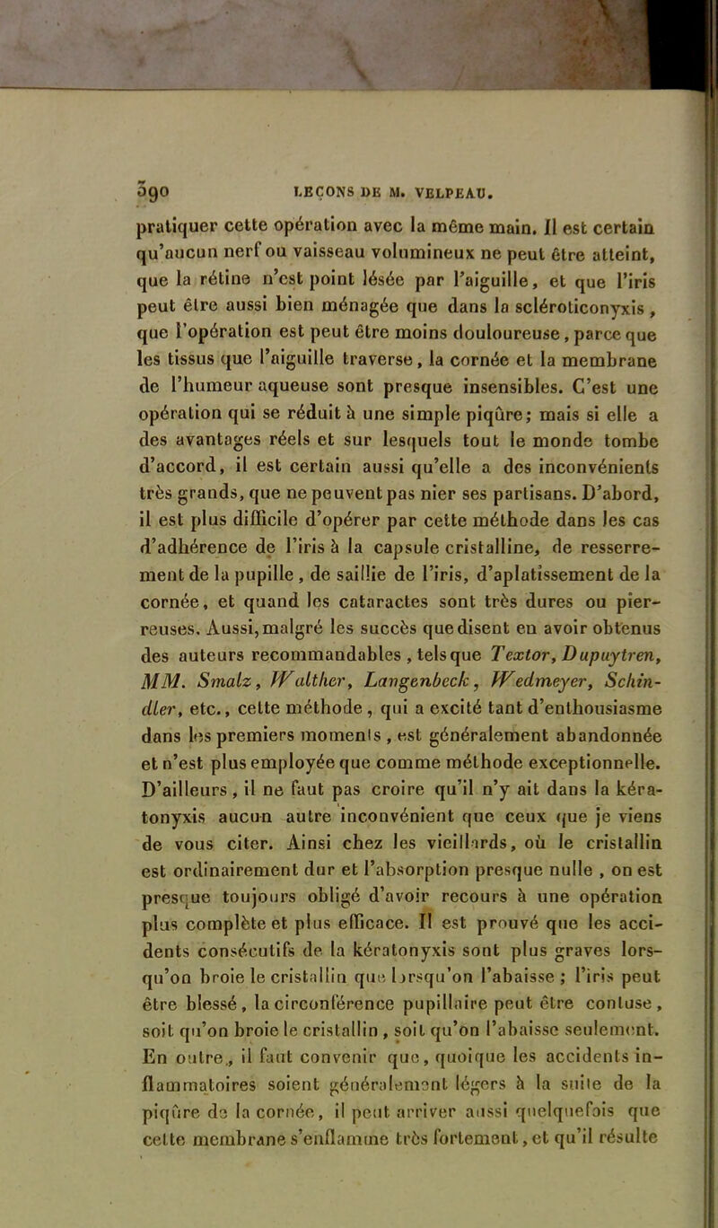 pratiquer cette opération avec la même main. Il est certain qu’aucun nerf ou vaisseau volumineux ne peut être atteint, que la rétine n’est point lésée par l’aiguille, et que l’iris peut être aussi bien ménagée que dans la scléroliconyxis, que l’opération est peut être moins douloureuse, parce que les tissus que l’aiguille traverse, la cornée et la membrane de l’humeur aqueuse sont presque insensibles. C’est une opération qui se réduit à une simple piqûre; mais si elle a des avantages réels et sur lesquels tout le monde tombe d’accord, il est certain aussi qu’elle a des inconvénients très grands, que ne peuvent pas nier ses partisans. D’abord, il est plus difficile d’opérer par cette méthode dans les cas d’adhérence de l’iris à la capsule cristalline, de resserre- ment de la pupille , de saillie de l’iris, d’aplatissement de la cornée, et quand les cataractes sont très dures ou pier- reuses, Aussi, malgré les succès que disent eu avoir obtenus des auteurs recommandables , tels que Textor, Dupuytren, MM. Smalz, JValtkcr, Langenbeck, kFedmeyer, Schin- cller, etc., celte méthode , qui a excité tant d’enthousiasme dans les premiers moments , est généralement abandonnée et n’est plus employée que comme méthode exceptionnelle. D’ailleurs, il ne faut pas croire qu’il n’y ait dans la kéra- tonyxis aucun autre inconvénient que ceux que je viens de vous citer. Ainsi chez les vieillards, où le cristallin est ordinairement dur et l’absorption presque nulle , on est presque toujours obligé d’avoir recours à une opération plus complète et plus efficace. II est prouvé que les acci- dents consécutifs de la kératonyxis sont plus graves lors- qu’on broie le cristallin que lorsqu’on l’abaisse; l’iris peut être blessé, la circonférence pupillaire peut être conluse, soit qu’on broie le cristallin , soit qu’on l’abaisse seulement. En outre., il faut convenir que, quoique les accidents in- flammatoires soient généralement légers h la suite de la piqûre de la cornée, il peut arriver aussi quelquefois que cette membrane s’enflamme très fortement, et qu’il résulte