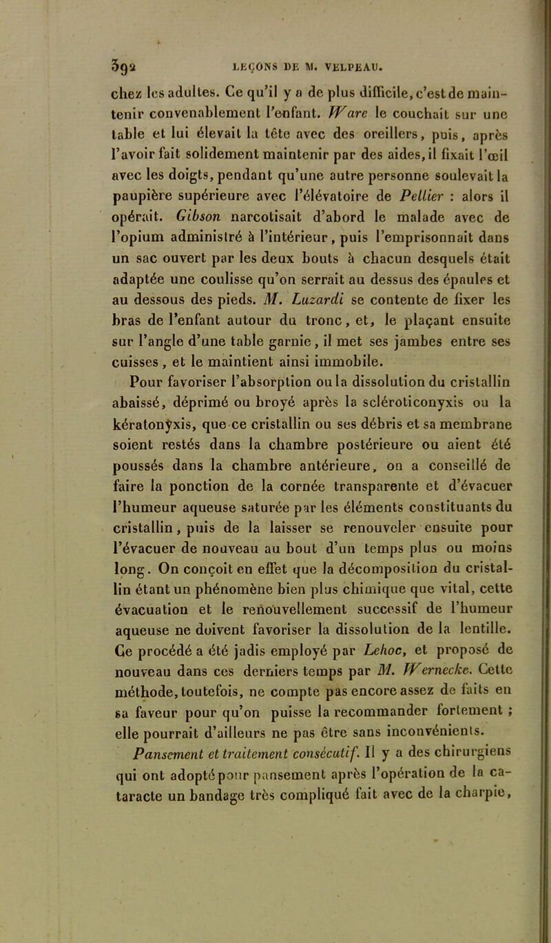 chez les adultes. Ce qu’il y a de plus difficile, c’est de main- tenir convenablement l’enfant. Ware le couchait sur une table et lui élevait la tête avec des oreillers, puis, après l’avoir fait solidement maintenir par des aides, il fixait l’œil avec les doigts, pendant qu’une autre personne soulevait la paupière supérieure avec l’élévatoire de Peliier : alors il opérait. Gibson narcotisait d’abord le malade avec de l’opium adminislré à l’intérieur, puis l’emprisonnait dans un sac ouvert par les deux bouts à chacun desquels était adaptée une coulisse qu’on serrait au dessus des épaules et au dessous des pieds. M. Luzardi se contente de fixer les bras de l’enfant autour du tronc, et, le plaçant ensuite sur l’angle d’une table garnie, il met ses jambes entre ses cuisses, et le maintient ainsi immobile. Pour favoriser l’absorption ou la dissolution du cristallin abaissé, déprimé ou broyé après la scléroticonyxis ou la kératonyxis, que ce cristallin ou ses débris et sa membrane soient restés dans la chambre postérieure ou aient été poussés dans la chambre antérieure, on a conseillé de faire la ponction de la cornée transparente et d’évacuer l’humeur aqueuse saturée pur les éléments constituants du cristallin, puis de la laisser se renouveler ensuite pour l’évacuer de nouveau au bout d’un temps plus ou moins long. On conçoit en effet que la décomposition du cristal- lin étant un phénomène bien plus chimique que vital, cette évacuation et le renouvellement successif de l’humeur aqueuse ne doivent favoriser la dissolution de la lentille. Ce procédé a été jadis employé par Lehoc, et proposé de nouveau dans ces derniers temps par M. JVernecke. Cette méthode, toutefois, ne compte pas encore assez de faits en sa faveur pour qu’on puisse la recommander fortement ; elle pourrait d’ailleurs ne pas être sans inconvénients. Pansement et traitement consécutif. Il y a des chirurgiens qui ont adopté pour pansement après l’opération de la ca- taracte un bandage très compliqué lait avec de la charpie,