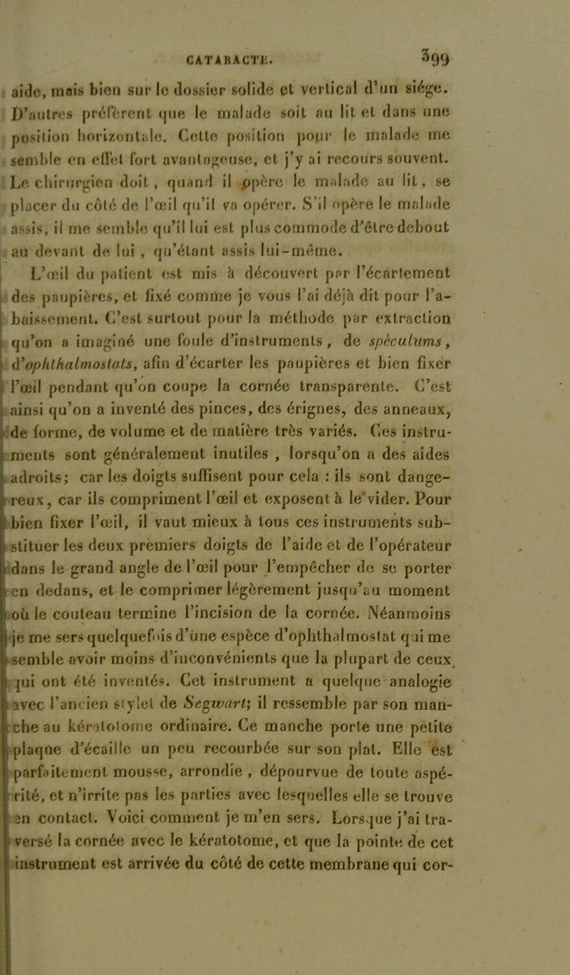 aide, mais bien sur le dossier solide el vertical d’un siège. jD’outres préfèrent que le malade soit ou lit et dans une position horizontale. Cette position pour le malade me semble en effet fort avantageuse, et j’y ai recours souvent. Le chirurgien doit, quand il ppère le malade au lit, se placer du côté de l’œil qu’il va opérer. S’il opère le malade assis, il me semble qu’il lui est plus commode d’être debout au devant de lui , qu’étant assis lui-même. L’œil du patient est mis à découvert par l’écarlement des paupières, et fixé cornrtie je vous l’ai déjà dit pour ra- baissement. C’est surtout pour la méthode par extraction qu’on a imaginé une foule d’instruments, de spéculums, à*ophthalmostats, afin d’écarter les paupières et bien fixer l’œil pendant qu’on coupe la cornée transparente. C’est ainsi qu’on a inventé dos pinces, des érignes, des anneaux, de forme, de volume et de matière très variés. Ces instru- ments sont généralement inutiles , lorsqu’on a des aides adroits; car les doigts suffisent pour cela : ils sont dange- reux, car ils compriment l’œil et exposent à le^vider. Pour i bien fixer l’œil, il vaut mieux à tous ces instruments sub- stituer les deux premiers doigts de l’aide et de l’opérateur > dans le grand angle de l’œil pour l’empêcher de se porter i en dedans, et le comprimer légèrement jusqu’au moment » où le couteau termine l’incision de la cornée. Néanmoins i je rne sers quelquefois d’une espèce d’ophthalmostat qui me semble avoir moins d inconvénients que la plupart de ceux ; qui ont été inventés. Cet instrument a quelque*analogie avec l’ancien, stylet de Segwarl; il ressemble par son man- che au kératolome ordinaire. Ce manche porte une petite plaqûe d’écaille un peu recourbée sur son pial. Elle est j parfaitement mousse, arrondie , dépourvue de toute aspé- rité, et n’irrite pas les parties avec lesquelles elle se trouve an contact. Voici comment je m’en sers. Lorsque j’ai tra- versé la cornée avec le kératotome, et que la pointe de cet instrument est arrivée du côté de cette membrane qui cor-