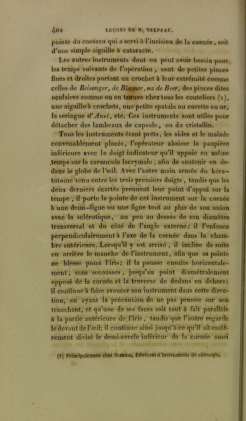 pointe du couteau qui u servi h l’incision de la cornée, soit d’une simple aiguille à cataracte. Les autres instruments dont on peut avoir besoin pour les temps suivants de l’opération , sont de petites pinces fines et droites portant un croche! à leur extrémité comme celles de Reisenger, de BLœmer, ou de Beer, des pinces dites oculaires comme on en trouve chez tous les couteliers (i), une aiguille à crochets, une petite spatule ou curette en or, la seringue d’Anei, etc. Ces instruments sont utiles pour détacher des lambeaux de capsule, ou du cristallin. Tous les instruments étant prêts, les aides et le malade convenablement placés, l’opérateur abaisse la paupière inférieure avec le doigt indicateur qu’il appuie en même .temps sur la caroncule lacrymale , afin de soutenir en de- dans le globe de l’œil. Avec l’autre main armée du kéra- totome tenu entre les trois premiers doigts , tandis que les deux derniers écartés prennent leur point d’appui sur la tempe , il porte la pointe de cet instrument sur la cornée à une demi-ligne ou une ligne tout au plus de son union avec la sclérotique, un peu au dessus de son diamètre transversal et du côté de l’angle externe; il l’enfonce perpendiculairement à l’axe de la cornée dans la cham- bre antérieure. Lorsqu’il y est arrivé , il incline de suite en arrière le manche de l’instrument, afin que sa pointe ne blesse point l’iris; il la pousse ensuite horizontale- ment, sans secousses, jusqu’au point diamétralement opposé de la cornée et la traverse de dedans en dehors; il continue à faire avancer son instrument dans cette direc- tion, en ayant la précaution de ne pas presser sur son tranchant, et qu’une de ses faces soit tout à fait parallèle à la partie antérieure de l’iris , tandis que l’autre regarde le devant de l’œil; il continue ainsi jusqu’à ce qu’il ait entiè- rement divisé le demi-cercle inférieur de la cornée aussi (4) Principalement chez Samson, fabricant d’instruments de chirurgie.