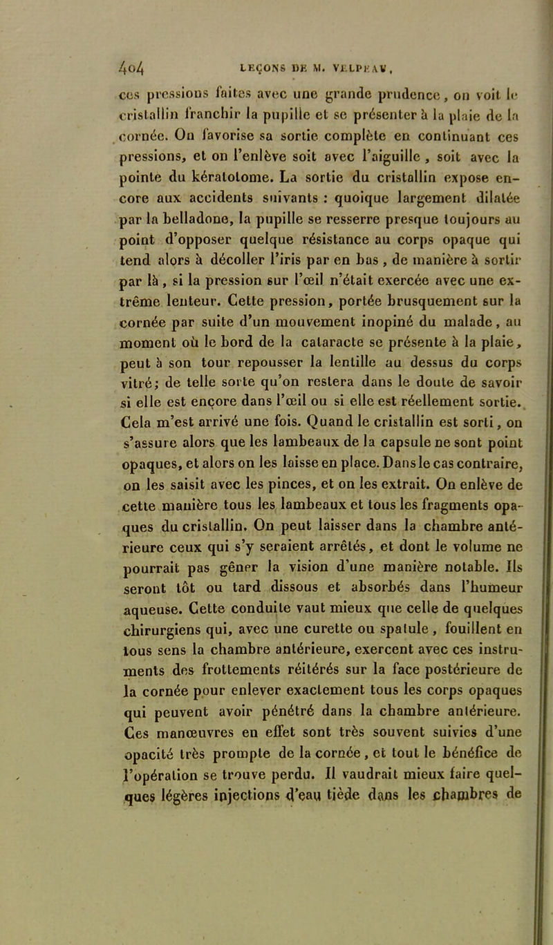 cos pressions faites avec une grande prudence, on voit le cristallin franchir la pupille et se présenter à la plaie de la cornée. On favorise sa sortie complète en continuant ces pressions, et on l’enlève soit avec l’aiguille , soit avec la pointe du kératolome. La sortie du cristallin expose en- core aux accidents suivants : quoique largement dilatée par la belladone, la pupille se resserre presque toujours au point d’opposer quelque résistance au corps opaque qui tend alors à décoller l’iris par en bas , de manière à sortir par là , si la pression sur l’œil n’était exercée avec une ex- trême lenteur. Cette pression, portée brusquement sur la cornée par suite d’un mouvement inopiné du malade, au moment où le bord de la cataracte se présente à la plaie, peut à son tour repousser la lentille au dessus du corps vitré; de telle sorte qu’on restera dans le doute de savoir si elle est encore dans l’œil ou si elle est réellement sortie. Cela m’est arrivé une fois. Quand le cristallin est sorti, on s’assure alors que les lambeaux de la capsule ne sont point opaques, et alors on les laisse en place. Dans le cas contraire, on les saisit avec les pinces, et on les extrait. On enlève de cette manière tous les lambeaux et tous les fragments opa- ques du cristallin. On peut laisser dans la chambre anté- rieure ceux qui s’y seraient arrêtés, et dont le volume ne pourrait pas gêner la vision d'une manière notable. Ils seront tôt ou tard dissous et absorbés dans l’humeur aqueuse. Cette conduite vaut mieux que celle de quelques chirurgiens qui, avec une curette ou spatule, fouillent en tous sens la chambre antérieure, exercent avec ces instru- ments des frottements réitérés sur la face postérieure de la cornée pour enlever exactement tous les corps opaques qui peuvent avoir pénétré dans la chambre antérieure. Ces manœuvres en effet sont très souvent suivies d’une opacité très prompte de la cornée , et tout le bénéfice de l’opération se trouve perdu. Il vaudrait mieux faire quel- ques légères injections d’eau tiède dans les chambres de