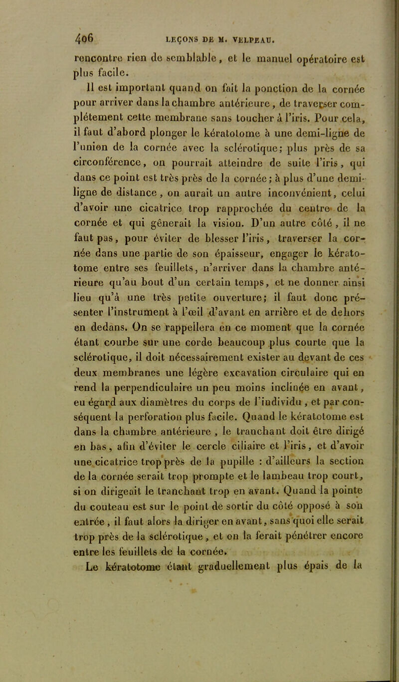 rencontre rien de semhljable, et le manuel opératoire est plus facile. 11 est important quand on fait la ponction de la cornée pour arriver dans la chambre antérieure , de traverser com- plètement cette membrane sans toucher à l’iris. Pour cela, il faut d’abord plonger le kératolome à une demi-ligne de l’union de la cornée avec la sclérotique; plus près de sa circonférence, on pourrait atteindre de suite l’iris, qui dans ce point est très près de la cornée; à plus d’une demi- ligne de distance, on aurait un autre inconvénient, celui d’avoir une cicatrice trop rapprochée du centre de la cornée et qui gênerait la vision. D’un autre côté , il ne faut pas, pour éviter de blesser l’iris, traverser la cor- née dans une partie de son épaisseur, engager le kérato- tome entre ses feuillets, n’arriver dans la chambre anté- rieure qu’au bout d’un certain temps, et ne donner ainsi lieu qu’à une très petite ouverture; il faut donc pré- senter l’instrument à l’œil d’avant en arrière et de dehors en dedans. On se rappellera en ce moment que la cornée étant courbe sur une corde beaucoup plus courte que la sclérotique, il doit nécessairement exister au devant de ces deux membranes une légère excavation circulaire qui en rend la perpendiculaire un peu moins inclinée en avant, eu égard aux diamètres du corps de l’individu , et par con- séquent la perforation plus facile. Quand le kératotome est dans la chambre antérieure , le tranchant doit être dirigé en bas, afin d’éviter le cercle ciliaire et l’iris, et d’avoir une cicatrice trop près de la pupille : d’ailleurs la section de la cornée serait trop prompte et le lambeau trop court, si on dirigeait le tranchant trop en avant. Quand la pointe du couteau est sur le point de sortir du côté opposé à son entrée , il faut alors la diriger en avant , sans quoi elle serait trop près de la sclérotique, et on la ferait pénétrer encore entre les feuillets de la cornée. Le kératotome étant graduellement plus épais de la