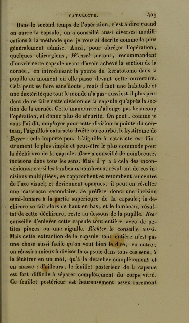 Dans le second temps de l’opération, c’est à dire quand on ouvre la capsule, on a conseillé aussi diverses modifi- cations à la méthode que je vous ai décrite comme la plus généralement admise. Ainsi, pour abréger l’opération, quelques chirurgiens, Wenzei surtout, recommandent d’ouvrir celte capsule avant d’avoir achevé la section de la cornée, en introduisant la pointe du kératotome dans la pupille au moment où elle passe devant cette ouverture. Cela peut se faire sans doute , mais il faut une habitude et une dextériléque tout le monde n’a pas; aussi est-il plus pru- dent de ne faire cette division de la capsule qu’après la sec- tion de la cornée. Cette manœuvre n’allonge pas beaucoup l’opération, et donne plus de sécurité. On peut, comme je vous l’ai dit, employer pour cette division la pointe du cou- teau, l’aiguille à cataracte droite ou courbe, lekystitome de Boyer : cela importe peu. L’aiguille à cataracte est l’in- strument le plus simple et peut-être le plus commode pour la déchirure de la capsule. Beer a conseillé de nombreuses incisions dans tous les sens. Mais il y a à cela des incon- vénients; car si les lambeaux nombreux, résultant de ces in- cisions multipliées, se rapprochent et retombent au centre de l’axe visuel, et deviennent opaques, il peut en résulter une cataracte secondaire. Je préfère donc une incision semi-lunaire à la partie supérieure de la capsule ; la dé- chirure se fait alors de haut en bas , et le lambeau, résul- tat de cette déchirure, reste au dessous de la pupille. Beer conseille d’enlever cette capsule tout entière avec de pe- tites pinces ou une aiguille. Bichter le conseille aussi. Mais cette extraction de la capsule tout entière n’est pas une chose aussi facile qu’on veut bien le dire; en outre , on réussira mieux à diviser la capsule dans tous ces sens , à la fénèlrer en un mot, qu’à la détacher complètement et en masse : d’ailleurs , le feuillet postérieur de la capsule est fort difficile à séparer complètement du corps vitré. Ce feuillet postérieur est heureusement assez rarement