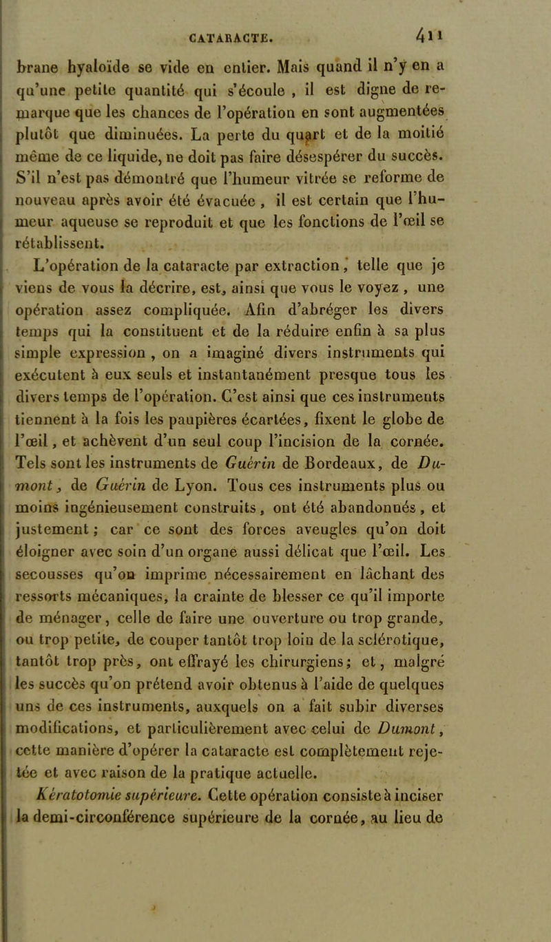 brane hyaloïde se vide en entier. Mais quand il n’y en a qu’une petite quantité qui s’écoule , il est digne de re- marque que les chances de l’opération en sont augmentées plutôt que diminuées. La perte du quart et de la moitié même de ce liquide, ne doit pas faire désespérer du succès. S’il n’est pas démontré que l’humeur vitrée se reforme de nouveau après avoir été évacuée , il est certain que l’hu- meur aqueuse se reproduit et que les fonctions de l’œil se rétablissent. L’opération de la cataracte par extraction, telle que je viens de vous la décrire, est, ainsi que vous le voyez , une opération assez compliquée. Afin d’abréger les divers temps qui la constituent et de la réduire enfin à sa plus simple expression , on a imaginé divers instruments qui exécutent à eux seuls et instantanément presque tous les divers temps de l’opération. C’est ainsi que ces instruments tiennent à la fois les paupières écartées, fixent le globe de l’œil, et achèvent d’un seul coup l’incision de la cornée. Tels sont les instruments de Guérin de Bordeaux, de Du- mont , de Guérin de Lyon. Tous ces instruments plus ou moins ingénieusement construits, ont été abandonnés, et justement ; car ce sont des forces aveugles qu’on doit éloigner avec soin d’un organe aussi délicat que l’œil. Les secousses qu’on imprime nécessairement en lâchant des ressorts mécaniques, la crainte de blesser ce qu’il importe de ménager, celle de faire une ouverture ou trop grande, ou trop petite, de couper tantôt trop loin de la sclérotique, tantôt trop près, ont effrayé les chirurgiens; et, malgré les succès qu’on prétend avoir obtenus à l aide de quelques uns de ces instruments, auxquels on a fait subir diverses modifications, et particulièrement avec celui de Dumont, cette manière d’opérer la cataracte est complètement reje- tée et avec raison de la pratique actuelle. Kératotomie supérieure. Cette opération consiste à inciser la demi-circonférence supérieure de la cornée, au lieu de