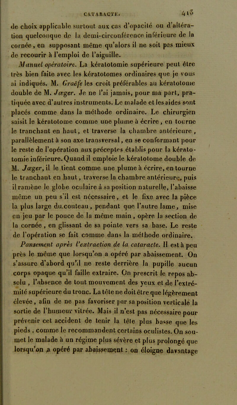 de choix applicable surtout aux cas d’opacité ou d’altéra- tion quelconque de la demi-circonférence inférieure de la cornée, en supposant même qu’alors il ne soit pas mieux de recourir à l’emploi de l’aiguille. Manuel opératoire. La kératotomie supérieure peut être très bien faite avec les kératotomes ordinaires que je vous ai indiqués. M. Graêfe les croit préférables au kératolome double de M. Jœger. Je ne l’ai jamais, pour ma part, pra- tiquée avec d’autres instruments. Le malade et les aides sont placés comme dans la méthode ordinaire. Le chirurgien saisit le kératotome comme une plume à écrire , en tourne le tranchant en haut, et traverse la chambre antérieure , parallèlement à son axe transversal, en se conformant pour le reste de l’opération aux préceptes établis pour la kérato- tomie inférieure. Quand il emploie le kératolome double de M. Jœger, il le tient comme une plume à écrire, en tourne le tranchant en haut, traverse la chambre antérieure, puis il ramène le globe oculaire à sa position naturelle, l’abaisse même un peu s'il est nécessaire, et le fixe avec la pièce la plus large du.couteau, pendant que l’autre lame, mise en jeu par le pouce de la même main, opère la section de la cornée , en glissant de sa pointe vers sa base. Le reste de l’opération se fait comme dans la méthode ordinaire. Pansement après L’extraction de la cataracte. II est à peu près le meme que lorsqu’on a opéré par abaissement. On s’assure d’abord quM ne reste derrière la pupille aucun corps opaque qu’il faille extraire. On prescrit le repos ab- solu , l’absence de tout mouvement des yeux et de l’extré- milé supérieure du tronc. La tête ne doit être que légèrement élevée, afin de ne pas favoriser par sa position verticale la sortie de l’humeur vitrée. Mais il n’est pas nécessaire pour prévenir cet accident de tenir la lêle plus basse que les pieds , comme le recommandent certains oculistes. On sou- met le malade à un régime plus sévère et plus prolongé que lorsqu’on p opéré par abaissement : on éloigne davantage