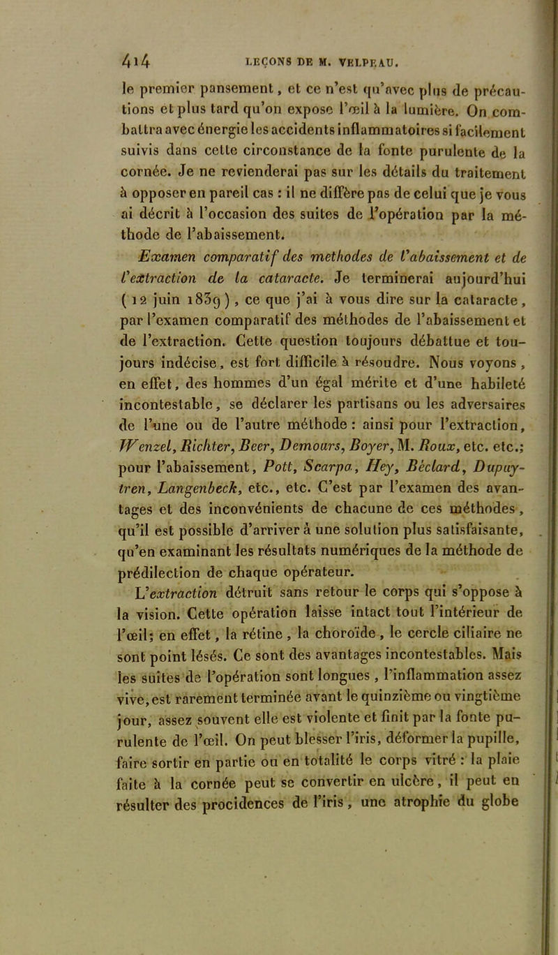 le premier pansement, et ce n’est qu’avec plus de précau- tions et plus tard qu’on expose l’œil h la lumière. On com- battra avec énergie les accidents inflammatoires si facilement suivis dans celle circonstance de la fonte purulente de la cornée. Je ne revienderai pas sur les détails du traitement à opposer en pareil cas : il ne diffère pas de celui que je vous ai décrit à l’occasion des suites de l’opération par la mé- thode de l’abaissement. Examen comparatif des méthodes de l'abaissement et de l'extraction de la cataracte. Je terminerai aujourd’hui ( 12 juin 1839) , ce que j’ai à vous dire sur la cataracte, par l’examen comparatif des méthodes de l’abaissement et de l’extraction. Cette question toujours débattue et tou- jours indécise, est fort difficile h résoudre. Nous voyons , en effet, des hommes d’un égal mérite et d’une habileté incontestable, se déclarer les partisans ou les adversaires de l’une ou de l’autre méthode: ainsi pour l’extraction, JVenzel, Ricliter, Beer, Demours, Boyer, M. Roux, etc. etc.; pour l’abaissement, Pott, Scarpa, Hey, Béclard, Dupuy- tren, Langenbeck, etc., etc. C’est par l’examen des avan- tages et des inconvénients de chacune de ces méthodes, qu’il est possible d’arriver à une solution plus satisfaisante, qu’en examinant les résultats numériques de la méthode de prédilection de chaque opérateur. L'extraction détruit sans retour le corps qui s’oppose à la vision. Cette opération laisse intact tout l’intérieur de l’œil; en effet, la rétine , la choroïde, le cercle ciliaire ne sont point lésés. Ce sont des avantages incontestables. Mais les suites de l’opération sont longues, l’inflammation assez vive, est rarement terminée avant le quinzième ou vingtième jour, assez souvent elle est violente et finit par la fonte pu- rulente de l’œil. On peut blesser l’iris, déformer la pupille, faire sortir en partie ou en totalité le corps vitré : la plaie faite h la cornée peut se convertir en ulcère, il peut en résulter des procidences de l’iris, une atrophie du globe