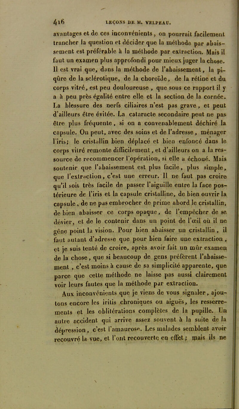 avantages et de ces inconvénients , on pourrait facilement trancher la question et décider que la méthode par abais- sement est préférable à la méthode par extraction. Mais il faut un examen plus approfondi pour mieux juger la chose. Il est vrai que, dans la méthode de l’abaissement, la pi- qûre de la sclérotique, de la choroïde, de la rétine et du corps vitré, est peu douloureuse , que sous ce rapport il y a à peu près égalité entre elle et la section de la cornée. La blessure des nerfs ciliaires n’est pas grave , et peut d’ailleurs être évitée. La cataracte secondaire peut ne pas être plus fréquente, si on a convenablement déchiré la capsule. On peut, avec des soins et de l’adresse , ménager l’iris; le cristallin bien déplacé et bien enfoncé dans le corps vitré remonte difficilement, et d’ailleurs on a la res- source de recommencer l’opération, si elle a échoué. Mais soutenir que l’abaissement est plus facile, plus simple, que l’extraction, c’est une erreur. Il ne faut pas croire qu’il soit très facile de passer l’aiguille entre la face pos- térieure de l’iris et la capsule cristalline, de bien ouvrir la capsule, de ne pas embrocher de prime abord le cristallin, de bien abaisser ce corps opaque, de l’empêcher de se dévier, et de le contenir dans un point de l’œil où il ne gêne point la vision. Pour bien abaisser un cristallin, il faut autant d’adresse que pour bien faire une extraction , et je suis tenté de croire, après avoir fait un mûr examen de la chose, que si beaucoup de gens préfèrent l’abaisse- ment , c’est moins à cause de sa simplicité apparente, que parce que celte méthode ne laisse pas aussi clairement voir leurs fautes que la méthode par extraction. Aux inconvénients que je viens de vous signaler, ajou- tons encore les irilis chroniques ou aiguës, les resserre- ments et les oblitérations complètes de la pupille. Un autre accident qui arrive assez souvent à la suite de la dépression, c’est l’amaurose. Les malades semblent avoir recouvré la vue, et l’ont recouverte en effet ; mais ils ne