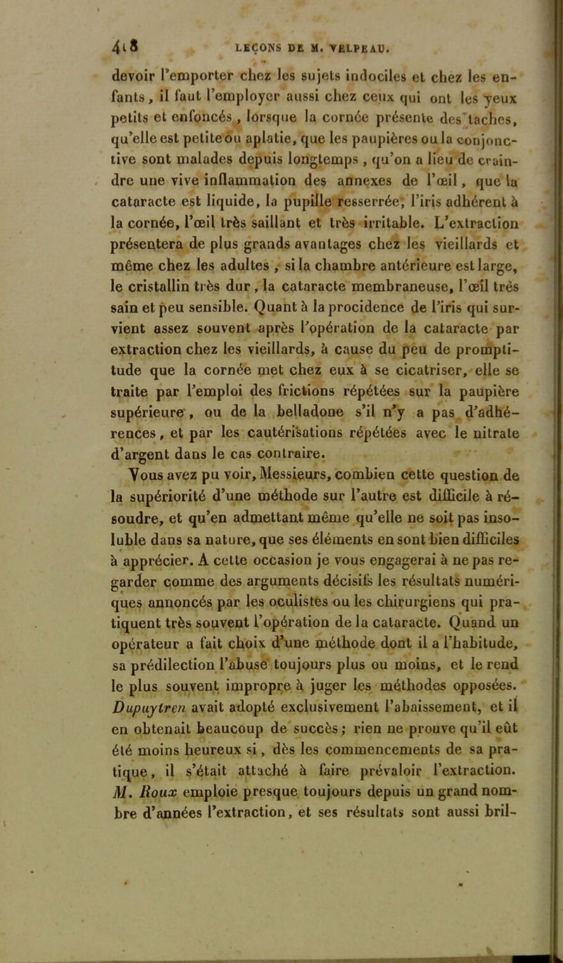 devoir l’emporter chez les sujets indociles et chez les en- fants, il faut l’employer aussi chez ceux qui ont les yeux petits et enfoncés , lorsque la cornée présente des taches, qu’elle est petiteou aplatie, que les paupières ou la conjonc- tive sont malades depuis longtemps, qu’on a lieu de crain- dre une vive inflammation des annexes de l’œil, que la cataracte est liquide, la pupille resserrée, l’iris adhérent à la cornée, l’œil très saillant et très irritable. L’extraction présentera de plus grands avantages chez les vieillards et même chez les adultes , si la chambre antérieure est large, le cristallin très dur, la cataracte membraneuse, l’œil très sain et peu sensible. Quant à la procidence de l’iris qui sur- vient assez souvent après l’opération de la cataracte par extraction chez les vieillards, à cause du peu de prompti- tude que la cornée met chez eux à se cicatriser, elle se traite par l’emploi des frictions répétées sur la paupière supérieure , ou de la belladone s’il n’y a pas d’adhé- rences , et par les cautérisations répétées avec le nitrate d’argent dans le cas contraire. Vous avez pu voir. Messieurs, combien cette question de la supériorité d’une méthode sur l’autre est diflicile à ré- soudre, et qu’en admettant même qu’elle ne soit pas inso- luble dans sa nature, que ses éléments en sont bien difficiles à apprécier. A cette occasion je vous engagerai à ne pas re- garder comme des arguments décisifs les résultats numéri- ques annoncés par les oculistes ou les chirurgiens qui pra- tiquent très souvent l’opération de la cataracte. Quand un opérateur a fait choix d’une méthode dont il a l’habitude, sa prédilection l’abuse toujours plus ou moins, et le rend le plus souvent, impropre h juger les méthodes opposées. Dupuytren avait adopté exclusivement l’abaissement, et il en obtenait beaucoup de succès; rien ne prouve qu’il eût été moins heureux si, dès les commencements de sa pra- tique , il s’était attaché à faire prévaloir l’extraction. M. Roux emploie presque toujours depuis un grand nom- bre d’années l’extraction, et ses résultats sont aussi bril-