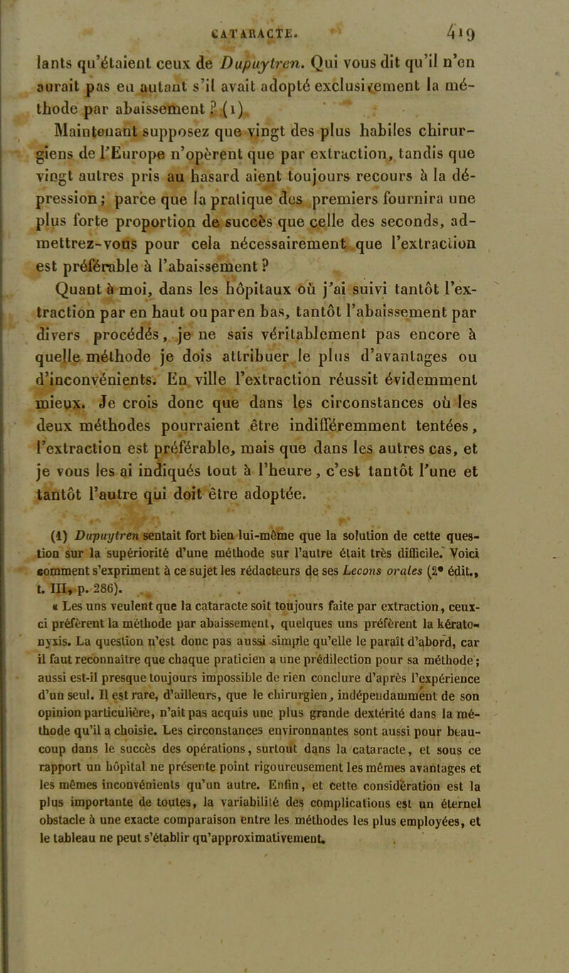 lants qu’étaient ceux de Dupuytren. Qui vous dit qu’il n’en aurait pas eu autant s’il avait adopté exclusivement la mé- thode par abaissement £ (1) Maintenant supposez que vingt des plus habiles chirur- giens de l’Europe n’opèrent que par extraction, tandis que vingt autres pris au hasard aient toujours recours à la dé- pression; parce que la pratique des premiers fournira une plus forte proportion de succès que celle des seconds, ad- mettrez-vous pour cela nécessairement que l’extraction est préférable à l’abaissement ? Quant à moi, dans les hôpitaux où j’ai suivi tantôt l’ex- traction par en haut ou par en bas, tantôt l’abaissement par divers procédés, je ne sais véritablement pas encore à quelle méthode je dois attribuer le plus d’avantages ou d’inconvénients. En ville l’extraction réussit évidemment mieux. Je crois donc que dans les circonstances où les deux méthodes pourraient être indifféremment tentées, l’extraction est préférable, mais que dans les autres cas, et je vous les ai indiqués tout h l’heure, c’est tantôt l’une et tantôt l’autre qui doit être adoptée. (1) Dupuytren sentait fort bien lui-même que la solution de cette ques- tion sur la supériorité d’une méthode sur l’autre était très difficile. Voici comment s’expriment à ce sujet les rédacteurs de ses Leçons orales (2* édit., t. III, p. 286). v « Les uns veulent que la cataracte soit toujours faite par extraction, ceux- ci préfèrent la méthode par abaissement, quelques uns préfèrent la kérato- nyxis. La question n’est donc pas aussi simple qu’elle le paraît d’abord, car il faut reconnaître que chaque praticien a une prédilection pour sa méthode ; aussi est-il presque toujours impossible de rien conclure d’après l’expérience d’un seul. Il est rare, d’ailleurs, que le chirurgien, indépendamment de son opinion particulière, n’ait pas acquis une plus grande dextérité dans la mé- thode qu’il a choisie. Les circonstances environnantes sont aussi pour beau- coup dans le succès des opérations, surtout dans la cataracte, et sous ce rapport un hôpital ne présente point rigoureusement les mêmes avantages et les mêmes inconvénients qu’un autre. Enfin, et cette considération est la plus importante de toutes, la variabilité des complications est un éternel obstacle à une exacte comparaison entre les méthodes les plus employées, et le tableau ne peut s’établir qu’approximativemeut.