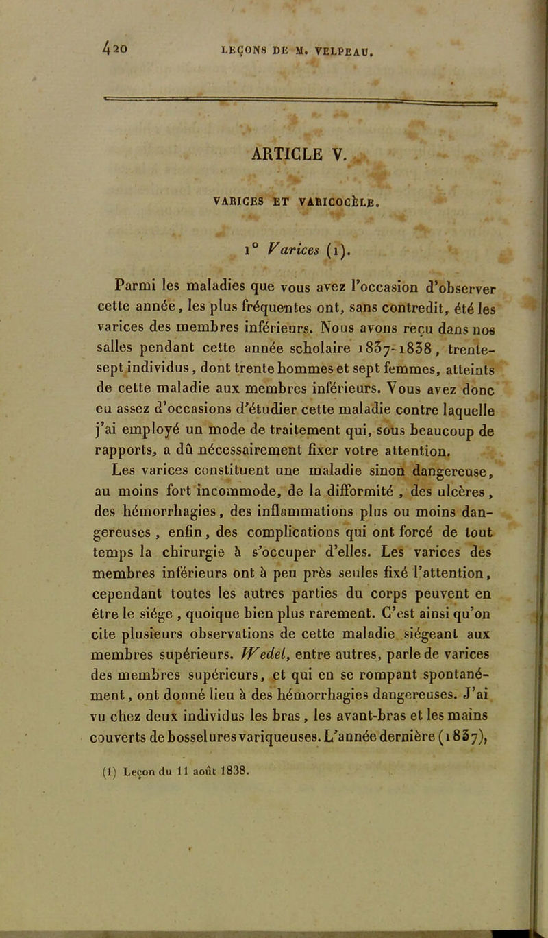 ARTICLE V. VARICES ET VARICOCÈLE. i ° Varices ( 1 ). Parmi les maladies que vous avez l’occasion d’observer celle année, les plus fréquentes ont, sans contredit, été les varices des membres inférieurs. Nous avons reçu dans nos salles pendant cette année scholaire 1837-1838, trente- sept individus, dont trente hommes et sept femmes, atteints de cette maladie aux membres inférieurs. Vous avez donc eu assez d’occasions d’étudier cette maladie contre laquelle j’ai employé un mode de traitement qui, sous beaucoup de rapports, a dû nécessairement fixer votre attention. Les varices constituent une maladie sinon dangereuse, au moins fort incommode, de la difformité , des ulcères, des hémorrhagies, des inflammations plus ou moins dan- gereuses , enfin, des complications qui ont forcé de tout temps la chirurgie à s’occuper d’elles. Les varices des membres inférieurs ont à peu près seules fixé l’attention, cependant toutes les autres parties du corps peuvent en être le siège , quoique bien plus rarement. C’est ainsi qu’on cite plusieurs observations de cette maladie siégeant aux membres supérieurs. JVedei, entre autres, parle de varices des membres supérieurs, et qui en se rompant spontané- ment, ont donné lieu à des hémorrhagies dangereuses. J’ai vu chez deux individus les bras, les avant-bras et les mains couverts de bosselures variqueuses. L’année dernière (1837), (1) Leçon du 11 août 1838.