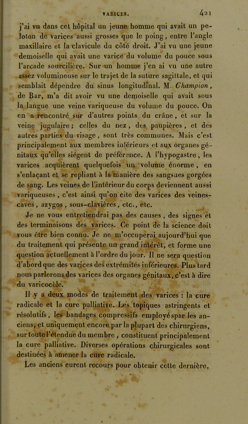 j’ai va dans cet hôpital un jeune homme qui avait un pe- loton de varices aussi grosses que le poing, entre l’angle maxillaire et la clavicule du côté droit. J’ai vu une jeune demoiselle qui avait une varice du volume du pouce sous l’arcade sourcilière. Sur un homme j’en ai vu une autre assez volumineuse sur le trajet de la suture sagittale, et qui semblait dépendre du sinus longitudinal. M. Champion, de Bar, m’a dit avoir vu une demoiselle qui avait sous la langue une veine variqueuse du volume du pouce. On en a rencontré sur d’autres points du crâne , et sur la veine jugulaire ; celles du nez, des paupières , et des autres parties du visage, sont très communes. Mais c’est principalement aux membres intérieurs et aux organes gé- nitaux qu’elles siègent de préférence. A l’hypogastre, les varices acquièrent quelquefois un volume énorme, en s’enlaçant et se repliant à la manière des sangsues gorgées de sang. Les veines de l’intérieur du corps deviennent aussi variqueuses , c’est ainsi qu’on cite des varices des veines- caves, azygos, sous-clavières, etc., etc. Je ne vous entretiendrai pas des causes , des signes et des terminaisons des varices. Ce point de la science doit vous être bien connu. Je ne m’occuperai aujourd’hui que du traitement qui présente un grand intérêt, et forme une question actuellement à l’ordre du jour. Il ne sera question d’abord que des varices des extrémités inférieures. Plus tard nous parlerons des varices des organes génitaux, c’est à dire du varicocèle. Il y a deux modes de traitement des varices : la cure radicale et la cure palliative. Les topiques astringents et résolutifs, les bandages compressifs employéspar les an- ciens, et uniquement encore par la plupart des chirurgiens, sur toute l’étendue du membre , constituent principalement la cure palliative. Diverses opérations chirurgicales sont destinées à amener la cure radicale. Les anciens eurent recours pour obtenir cette dernière,