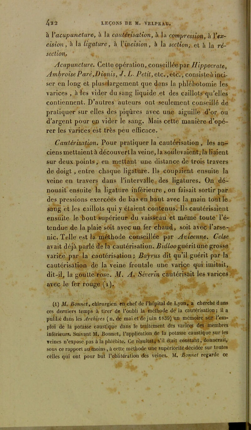 h Vacupuncture, à la cautérisation, à la compression, à Vex- cision, h la Ligature, h V incision, à la section, et à la ré- section. Acupuncture. Cette opération, conseilléepar Hippocrate, Ambroise P are ,D ionis, J. L. Petit, etc. ,etc., consiste à inci- ser en long et plus-largement que dans la phlébotomie les varices , à les vider du sang liquide et des caillots qu'elles contiennent. D’autres auteurs ont seulement conseillé de pratiquer sur elles des piqûres avec une aiguille d’or ou d’argent pour en vider le sang. Mais cette manière d’opé- rer les varices est très peu efficace. Cautérisation. Pour pratiquer la cautérisation, les an- ciens mettaient à découvert la veine, la soulevaient, la liaient sur deux points, en mettant une distance de trois travers de doigt, entre chaque ligature. Ils coupaient ensuite la veine en travers dans l’intervalle des ligatures. On dé- nouait ensuite la ligature inférieure , on faisait sortir par des pressions exercées de bas en haut avec la main tout le sang et les caillots qui y étaient contenus. Us cautérisaient ensuite le bout supérieur du vaisseau et même toute l’é- tendue de la plaie soit avec un fer chaud, soit avec l’arse- nic. Telle est la méthode conseillée par Avicenne. Celse avait déjà parlé de la cautérisation. Bidloo guérit une grosse varice par la cautérisation; Bayrus dit qu’il guérit par la cautérisation de la veine frontale une varice qui imitait, dit-il, la goutte rose. M. A. Séverin cautérisait les varices avec le fer rouge (1). (1) M. Bonnet, chirurgien en chef de l’hôpital de Lyon, a cherché dans ces derniers temps à. tirer de l’oubli la méthode de la cautérisation ; il a publié dans les Archives (n. de mai et de juin 1839) un mémoire sur l’em- ploi de la potasse caustique dans le traitement des varices des membres inférieurs. Suivant M. Bonnet, l’application de la potasse caustique sur les veines n’expose pas à la phlébite. Ce résultat, s’il était constant, donnerait, sous ce rapport au moins, à cette méthode une supériorité décidée sur toutes celles qui ont pour but l’oblitération des veines. M. Bonnet regarde ce