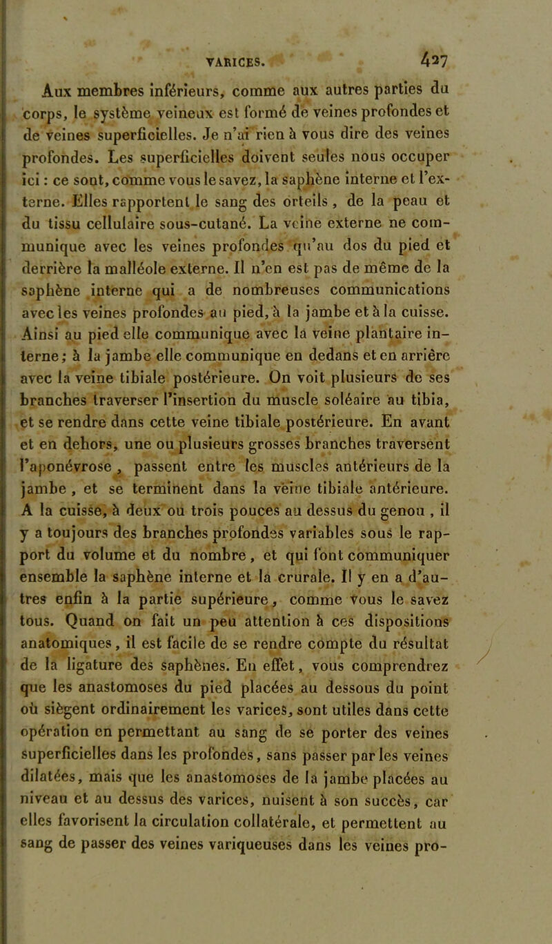 Aux membres inférieurs, comme aux autres parties du corps, le système veineux est formé de veines profondes et de veines superficielles. Je n’ui rien h vous dire des veines profondes. Les superficielles doivent seules nous occuper ici: ce sont, comme vous le savez, la saphène interne et l’ex- terne. Elles rapportent le sang des orteils , de la peau et du tissu cellulaire sous-cutané. La veine externe ne com- munique avec les veines profondes qu’au dos du pied et derrière la malléole externe. Il n’en est pas de même de la saphène interne qui a de nombreuses communications avec les veines profondes au pied, à la jambe et à la cuisse. Ainsi au pied elle communique avec là veine plantaire in- terne; à la jambe elle communique en dedans et en arrière avec la veine tibiale postérieure. On voit plusieurs de ses branches traverser l’insertion du muscle soléaire au tibia, et se rendre dans cette veine tibiale postérieure. En avant et en dehors, une ou plusieurs grosses branches traversent l’aponévrose , passent entre les muscles antérieurs de la jambe , et se terminent dans la veine tibiale antérieure. A la cuisse, à deux ou trois pouces au dessus du genou , il y a toujours des branches profondes variables souS le rap- port du volume et du nombre, et qui font communiquer ensemble la saphène interne et la crurale. Il y en a d’au- tres enfin à la partie supérieure, comme vous le savez tous. Quand on fait un peu attention à ces dispositions anatomiques, il est facile de se rendre compte du résultat de la ligature des saphènes. En effet, vous comprendrez que les anastomoses du pied placées au dessous du point où siègent ordinairement les varices, sont utiles dans cette opération en permettant au sang de se porter des veines superficielles dans les profondes, sans passer parles veines dilatées, mais que les anastomoses de la jambe placées au niveau et au dessus des varices, nuisent à son succès, car elles favorisent la circulation collatérale, et permettent au sang de passer des veines variqueuses dans les veines pro-