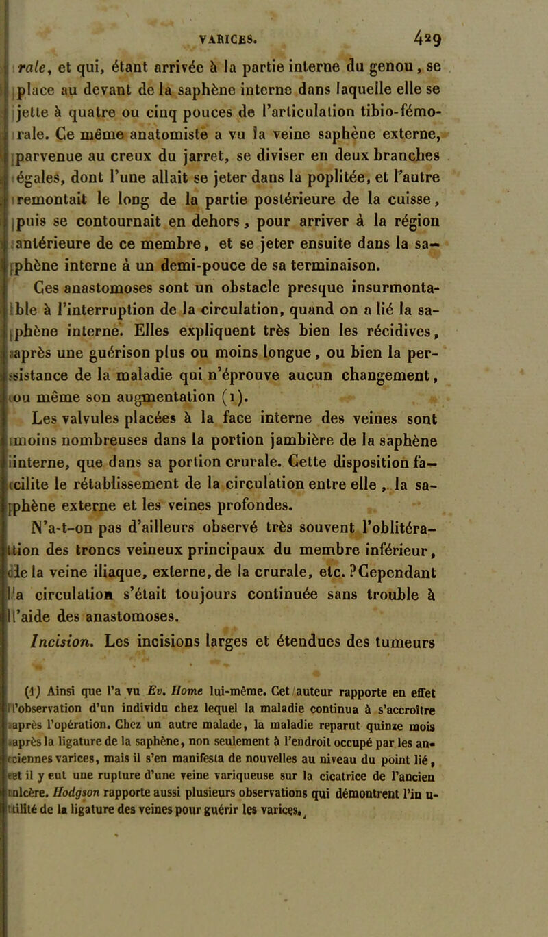 * \ V I *% Jt v * • VARICES. 429 raie, et qui, étant arrivée h la partie interne du genou, se place au devant de la saphène interne dans laquelle elle se jette à quatre ou cinq pouces de l’articulation tibio-fémo- rale. Ce même anatomiste a vu la veine saphène externe, \ parvenue au creux du jarret, se diviser en deux branches j égales, dont l’une allait se jeter dans la poplitée, et l’autre a remontait le long de la partie postérieure de la cuisse, (puis se contournait en dehors, pour arriver à la région antérieure de ce membre, et se jeter ensuite dans la sa- phène interne à un demi-pouce de sa terminaison. Ces anastomoses sont un obstacle presque insurmonta- ble à l’interruption de la circulation, quand on a lié la sa- ipbène interne. Elles expliquent très bien les récidives, après une guérison plus ou moins longue, ou bien la per- sistance de la maladie qui n’éprouve aucun changement, iou même son augmentation (1). Les valvules placées à la face interne des veines sont .moins nombreuses dans la portion jambière de la saphène iinterne, que dans sa portion crurale. Cette disposition fa— tcilite le rétablissement de la circulation entre elle , la sa- jphène externe et les veines profondes. N’a-t-on pas d’ailleurs observé très souvent l’oblitéra— ttion des troncs veineux principaux du membre inférieur, fcle la veine iliaque, externe, de la crurale, etc. ? Cependant l'a circulation s’était toujours continuée sans trouble à 1 l’aide des anastomoses. Incision. Les incisions larges et étendues des tumeurs (1} Ainsi que l’a vu Ev. Home lui-même. Cet auteur rapporte en effet i l’observation d’un individu chez lequel la maladie continua à s’accroître après l’opération. Chez un autre malade, la maladie reparut quinze mois .après la ligature de la saphène, non seulement à l’endroit occupé par les an- ciennes varices, mais il s’en manifesta de nouvelles au niveau du point lié, ïet il y eut une rupture d’une veine variqueuse sur la cicatrice de l’ancien i ulcère. Hodgson rapporte aussi plusieurs observations qui démontrent l’in u- tilité de la ligature des veines pour guérir les varices.,