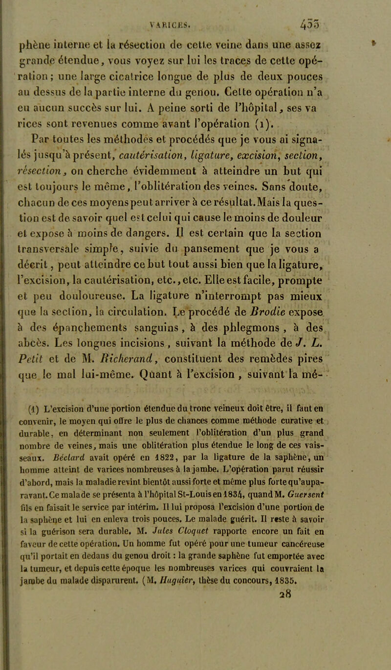 phène interne et la résection de cette veine dans une assez grande étendue, vous voyez sur lui les traces de cette opé- ration; une large cicatrice longue de plus de deux pouces au dessus de la partie interne du genou. Celte opération n’a eu aucun succès sur lui. A peine sorti de l’hôpital, ses va rices sont revenues comme avant l’opération (1). Par toutes les méthodes et procédés que je vous ai signa- lés jusqu’à présent, cautérisation, ligature, excision, section, résection, on cherche évidemment à atteindre un but qui est toujours le même, l'oblitération des veines. Sans doute, chacun de ces moyens peut arriver à ce résultat.Mais la ques- tion est de savoir quel est celui qui cause le moins de douleur et expose à moins de dangers. Il est certain que la section transversale simple, suivie du pansement que je vous a décrit, peut atteindre ce but tout aussi bien que la ligature, l’excision, la cautérisation, etc., etc. Elle est facile, prompte et peu douloureuse. La ligature n’interrompt pas mieux que la section, la circulation. Le procédé de Brodic expose à des épanchements sanguins , à des phlegmons , à des abcès. Les longues incisions , suivant la méthode de J. L. Petit et de M. Richerand, constituent des remèdes pires que le mal lui-même. Quant h l’excision , suivant la mé- (4) L’excision (l’une portion étendue du tronc veineux doit être, il faut en convenir, le moyen qui offre le plus de chances comme méthode curative et durable, en déterminant non seulement l’oblitération d’un plus grand nombre de veines, mais une oblitération plus étendue le long de ces vais- seaux. Béclard avait opéré en 4822, par la ligature de la saphène, un homme atteint de varices nombreuses à la jambe. L’opération parut réussir d’abord, mais la maladie revint bientôt aussi forte et même plus forte qu’aupa- ravant. Ce malade se présenta à l’hôpilal St-Louis en 4834, quand M. Guersent fils en faisait le service par intérim. Il lui proposa l’excision d’une portion de la saphène et lui en enleva trois pouces. Le malade guérit. Il reste h savoir si la guérison sera durable. M. Jules Cloquet rapporte encore un fait en faveur de cette opération. Un homme fut opéré pour une tumeur cancéreuse qu’il portait en dedans du genou droit : la grande saphène fut emportée avec la tumeur, et depuis cette époque les nombreuses varices qui couvraient la jambe du malade disparurent. (M, Huguier, thèse du concours, 1835. 28