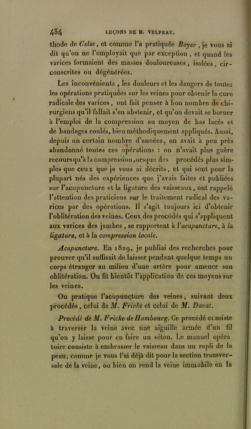 thode de Celse, et comme l’a pratiquée Boyer , je vous ai dit qu’ou ne l’employait que par exception , et quand les varices formaient des masses douloureuses, isolées, cir- conscrites ou dégénérées. Les inconvénients , les douleurs et les dangers de toutes les opérations pratiquées sur les veines pour obtenir la cure radicale des varices, ont fait penser à bon nombre de chi- rurgiens qu’il fallait s’en abstenir, et qu’on devait se borner à l’emploi de la compression au moyen de bas lacés et de bandages roulés, bien méthodiquement appliqués. Aussi, depuis un certain nombre d’années, on avait à peu près abandonné toutes ces opérations : on n’avait plus guère recours qu’à la compression, orsque des procédés plus sim- ples que ceux que je vous ai décrits, et qui sont pour la plupart nés des expériences que j’avais faites et publiées sur l’acupuncture et La ligature des vaisseaux, ont rappelé l’attention des praticiens sur le traitement radical des va- rices par des opérations. Il s’agit toujours ici d’obtenir l’oblitération des veines. Ceux des procédés qui s’appliquent aux varices des jambes , se rapportent à Y acupuncture, à la ligature, et à la compression locale. Acupuncture. En 1829, je publiai des recherches pour prouver qu’il suffisait de laisser pendant quelque temps un corps étranger au milieu d’une artère pour amener son oblitération. On fit bientôt l’application de ces moyens sur les veines. On pratique l’acupuncture des veines, suivant deux procédés , celui de M. Fricke et celui de M. Davat. Procédé de M. Fricke de Hambourg. Ce procédé ccnsiste à traverser la veine avec une aiguille armée d’un fil qu’on y laisse pour en faire un séton. Le manuel opéra toire consiste à embrasser le vaisseau dans un repli de la peau, comme je vous l’ai déjà dit pour la section transver- sale de la veine, ou bien on rend la veine immobile en la