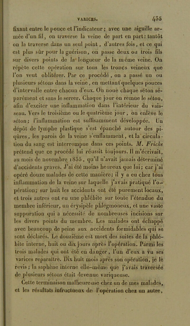 fixant entre le pouce et l’indicateur ; avec une aiguille ar- mée d’un fil, on traverse la veine de part en part: tantôt on la traverse dans un seul point, d’autres fois, et ce qui est plus sûr pour la guérison, on passe deux ou trois fils sur divers points de la longueur de la même veine. On répète cette opération sur tous les troncs veineux que l’on veut oblitérer. Par ce procédé , on a passé un ou plusieurs sétons dans la veine, en mettant quelques pouces d’intervalle entre chacun d’eux. On noue chaque séton sé- parément et sans le serrer. Chaque jour on remue le séton, afin d’exciter une inflammation dans l’intérieur du vais- seau. Vers le troisième ou le quatrième jour , on enlève le séton ; l’inflammation est suffisamment développée. Un dépôt de lymphe plastique s’est épanché autour des pi- qûres, les parois de la veine s’enflamment, et la circula- tion du sang est interrompue dans ces points. M. Friche prétend que ce procédé lui réussit toujours. Il m’écrivait, au mois de novembre i835 , qu’il n’avait jamais déterminé d’accidents graves. J’ai été moins heureux que lui; car j’ai opéré douze malades de cette manière; il y a eu chez tous inflammation de la veine sur laquelle j’avais pratiqué l’o- pération; sur huit les accidents ont été purement locaux, et trois autres ont eu une phlébite sur toute l’étendue du membre inférieur, un érysipèle phlegmoneux, et une vaste suppuration qui a nécessité de nombreuses incisions sur les divers points du membre. Les malades ont échappé avec beaucoup de peine aux accidents formidables qui se sont déclarés. Le douzième est mort des suites de la phlé- bite interne, huit ou dix jours après l’opération. Parmi les trois malades qui ont été en dauger, l’un d’eux a vu ses varices reparaître. Dix huit mois après son opération, je le revis ; la saphène interne elle-même que j’avais traversée de plusieurs sétons était devenue variqueuse. Celte terminaison malheureuse chez un de mes malades, et les résultats infructueux de l’opération chez un autre.