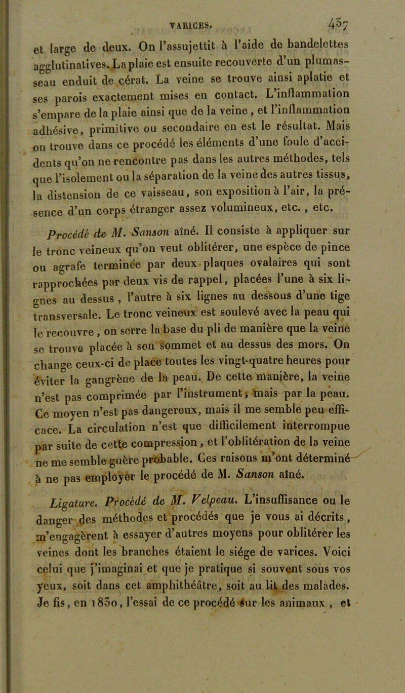 HMH et large de deux. On l’assujettit à l’aide de bandelettes aeelutinatives. La plaie est ensuite recouverte d’un plumas- seau enduit de cérat. La veine se trouve ainsi aplatie et ses parois exactement mises en contact. L inflammation s’empare de la plaie ainsi que de la veine, et l’inflammation adhésive, primitive ou secondaire en est le résultat. Mais on trouve dans ce procédé les éléments d une toule d acci- dents qu’on ne rencontre pas dans les autres méthodes, tels que l’isolement ou la séparation de la veine des autres tissus, la distension de ce vaisseau, son exposition à l’air, la pré- sence d’un corps étranger assez volumineux, etc. , etc. Procédé de M. Sanson aîné. Il consiste à appliquer sur le tronc veineux qu’on veut oblitérer, une espèce de pince ou agrafe terminée par deux plaques ovalaires qui sont rapprochées par deux vis de rappel, placées l’une à six li- gnes au dessus , l’autre h six lignes au dessous d’une tige transversale. Le tronc veineux est soulevé avec la peau qui le recouvre , on serre la base du pli de manière que la veine sc trouve placée à son sommet et au dessus des mors. On change ceux-ci de place toutes les vingt-quatre heures pour éviter la gangrèue de la peau. De cette manière, la veine 11’est pas comprimée par l’instrument j mais par la peau. Ce moyen n’est pas dangereux, mais il me semble peu effi- cace. La circulation n’est que difficilement interrompue par suite de cette compression, et l’oblitération de la veine ne me semble guère probable. Ges raisons m’ont déterminé-^ à ne pas employer le procédé de M. Sanson aîné. Ligature. Procédé de M. Velpeau. L’insuffisance ou le danger des méthodes et procédés que je vous ai décrits, m’engagèrent à essayer d’autres moyens pour oblitérer les veines dont les branches étaient le siège de varices. Voici celui que j’imaginai et que je pratique si souvent sous vos yeux, soit dans cet amphithéâtre, soit au lit des malades. Je fis, en i83o, l’essai de ce procédé sur les animaux , et