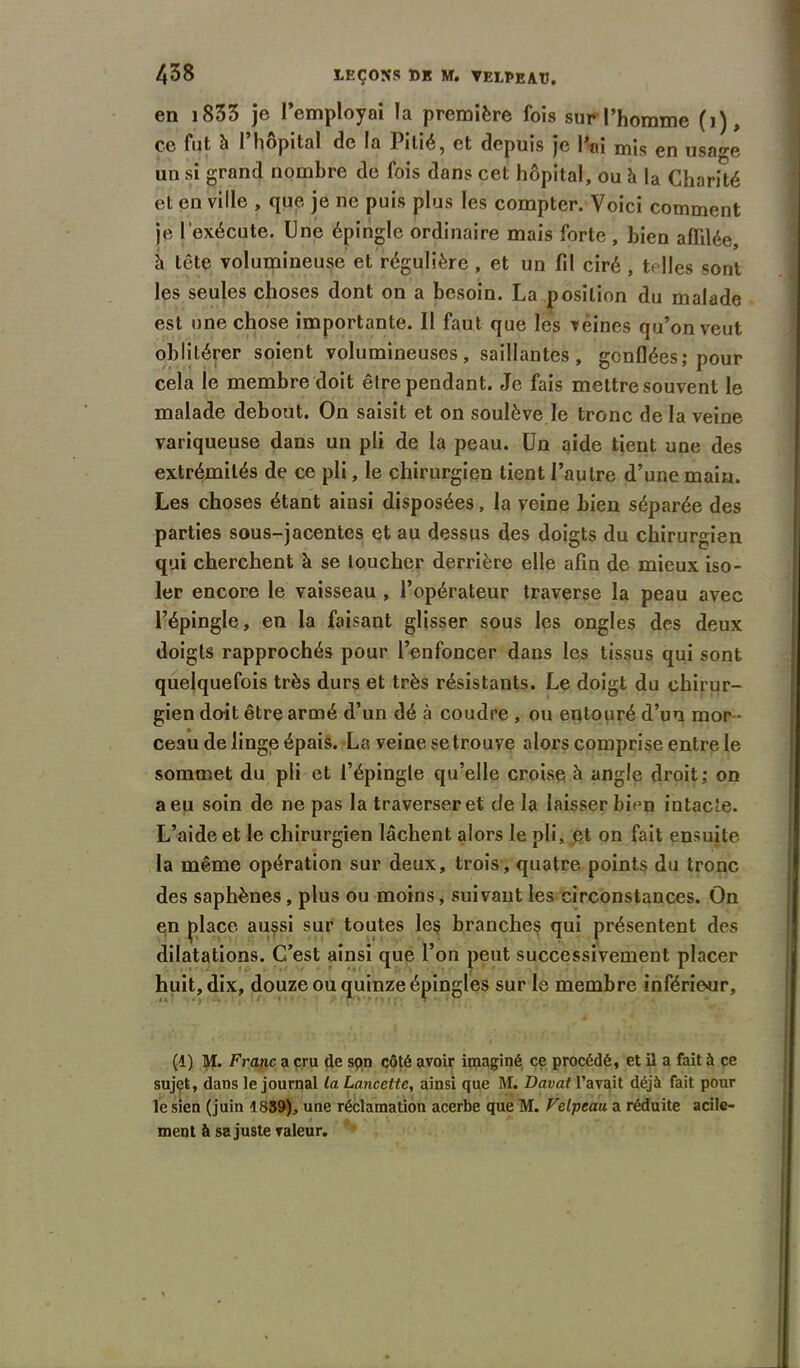 en 1833 je l’employai la première fois sur l’homme (j), ce fut à l’hôpital de la Pitié, et depuis je l’ai mis en usa«-e un si grand nombre de fois dans cet hôpital, ou à la Charité et en ville , que je ne puis plus les compter. Voici comment je l'exécute. Une épingle ordinaire mais forte , bien affilée, h tête volumineuse et régulière , et un fil ciré , telles sont les seules choses dont on a besoin. La position du malade est une chose importante. Il faut que les veines qu’on veut oblitérer soient volumineuses, saillantes, gonflées; pour cela le membre doit être pendant. Je fais mettre souvent le malade debout. On saisit et on soulève le tronc de la veine variqueuse dans un pli de la peau. Un aide tient une des extrémités de ce pli, le chirurgien tient l’autre d’une main. Les choses étant ainsi disposées, la veine bien séparée des parties sous-jacentes et au dessus des doigts du chirurgien qui cherchent à se loucher derrière elle afin de mieux iso- ler encore le vaisseau , l’opérateur traverse la peau avec l’épingle, en la faisant glisser sous les ongles des deux doigts rapprochés pour l’enfoncer dans les tissus qui sont quelquefois très durs et très résistants. Le doigt du chirur- gien doit être armé d’un dé à coudre , ou entouré d’un mor- ceau de linge épais. La veine se trouve alors comprise entre le sommet du pli et l’épingle qu’elle croise à angle droit; on a eu soin de ne pas la traverser et de la laisser bien intacte. L’aide et le chirurgien lâchent alors le pli, et on fait ensuite la même opération sur deux, trois, quatre points du tronc des saphènes, plus ou moins, suivant les circonstances. On en place aussi sur toutes les branches qui présentent des dilatations. C’est ainsi que l’on peut successivement placer huit, dix, douze ou quinze épingles sur le membre inférieur, (1) M. Franc a cru de spn côté avoir imaginé ce procédé, et il a fait à ce sujet, dans le journal la Lancette, ainsi que M. Davat l’avait déjà fait pour le sien (juin 1839), une réclamation acerbe que M. Velpeau a réduite acile- ment à sa juste valeur.