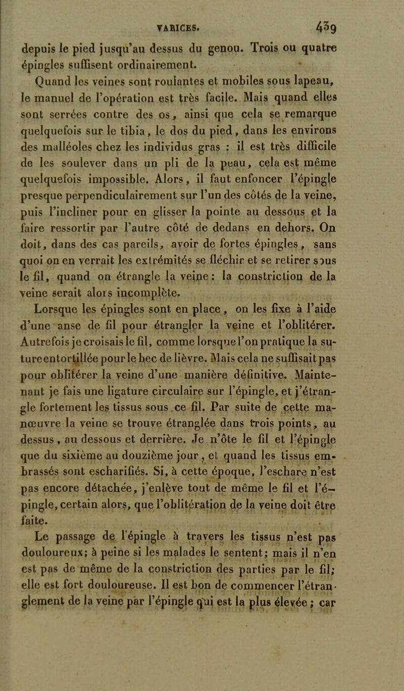 VARICES. 4^9 depuis le pied jusqu’au dessus du genou. Trois ou quatre épingles suffisent ordinairement. Quand les veines sont roulantes et mobiles sous lapeau, le manuel de l’opération est très facile. Mais quand elles sont serrées contre des os, ainsi que cela se remarque quelquefois sur le tibia, le dos du pied, dans les environs des malléoles chez les individus gras : il est très difficile de les soulever dans un pli de la peau, cela est même quelquefois impossible. Alors, il faut enfoncer l’épingle presque perpendiculairement sur l’un des côtés de la veine, puis l’incliner pour en glisser la pointe au dessous et la faire ressortir par l’autre côté de dedans en dehors. On doit, dans des cas pareils, avoir de fortes épingles, sans quoi on en verrait les extrémités se fléchir et se retirer sous le fil, quand on étrangle la veine; la constriclion delà veine serait alors incomplète. Lorsque les épingles sont en place, on les fixe à l’aide d’une anse de fil pour étrangler la veine et l’oblitérer. Autrefois je croisais le fil, comme lorsque l’on pratique la su- tureentortillée pour le bec de lièvre. Mais cela ne suffisait pas pour oblitérer la veine d’une manière définitive. Mainte- nant je fais une ligature circulaire sur l’épingle, et j’étran- gle fortement les tissus sous , ce fil. Par suite de cette ma- nœuvre la veine se trouve étranglée dans trois points, au dessus, ou dessous et derrière. Je n’ôte le fil et l’épingle que du sixième au douzième jour, et quand les tissus em- brassés sont escharifiés. Si, à cette époque, l’eschare n’est pas encore détachée, j’enlève tout de même le fil et l’é- pingle, certain alors, que l’oblitération de la veine doit être faite. Le passage de l’épingle à travers les tissus n’est pas douloureux; à peine si les malades le sentent; mais il n’en est pas de même de la constriction des parties par le fil; elle est fort douloureuse. Il est bon de commencer l’étran- glement de la veine par l’épingle qui est la plus élevée ; car