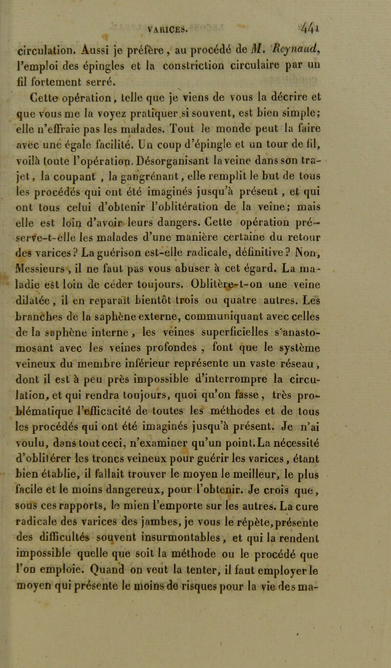 circulation. Aussi je préfère , au procédé de M. Reynaud, l’emploi des épingles et la constriction circulaire par un fil fortement serré. V. Cette opération, telle que je viens de vous la décrire et que vous me la voyez pratiquer si souvent, est Lien simple; elle n’effraie pas les malades. Tout Je monde peut la faire avec une égale facilité. Un coup d’épingle et un tour de fil, voilà toute l’opération. Désorganisant la veine dans son tra- jet , la coupant , la gangrénant, elle remplit le but de tous les procédés qui ont été imaginés jusqu’à présent , et qui ont tous celui d’obtenir l’oblitération de la veine; mais elle est loin d’avoir leurs dangers. Cette opération pré- serve-t-elle les malades d’une manière certaine du retour des varices? La guérison est-elle radicale, définitive? Non, Messieurs , il ne faut pas vous abuser à cet égard. La ma- ladie est loin de céder toujours. Oblitère-t-on une veine dilatée, il en reparaît bientôt trois ou quatre autres. Les branches de la saphène externe, communiquant avec celles de la saphène interne, les veines superficielles s'anasto- mosant avec les veines profondes , font que le système veineux du membre inférieur représente un vaste réseau, dont il est à peu près impossible d’interrompre la circu- lation, et qui rendra toujours, quoi qu’on fasse, très pro- blématique l’efficacité de toutes les méthodes et de tous les procédés qui ont été imaginés jusqu’à présent. Je n’ai voulu, dans toutceci, n’examiner qu’un point.La nécessité d’oblitérer les troncs veineux pour guérir les varices, étant bien établie, il fallait trouver le moyen le meilleur, le plus facile et le moins dangereux, pour l’obtenir. Je crois que, sous ces rapports, le mien l’emporte sur les autres. La cure radicale des varices des jambes, je vous le répète,présente des difficultés souvent insurmontables, et qui la rendent impossible quelle que soit la méthode ou le procédé que l’on emploie. Quand on veut la tenter, il faut employer le moyen qui présente le moins de risques pour la vie des ma- I