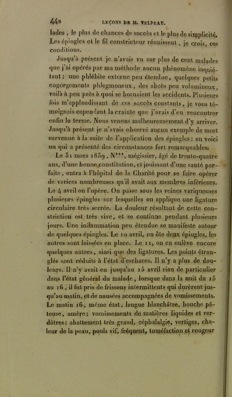 lades , le plus de chances de succès et le plus de simplicité. Les épingles et le fil constricteur réunissent , je crois, ces conditions. Jusqu’à présent je n’avais vu sur plus de cent malades que j’ai opérés par ma méthode aucun phénomène inquié- tant ; une phlébite externe peu étendue, quelques petits engorgements phlegmoneux, des abcès peu volumineux, voilà à peu près à quoi se bornaient les accidents. Plusieurs fois m’applaudissant de ces succès constants, je vous té- moignais cependant la crainte que j’avais d’en rencontrer enfin le terme. Nous venons malheureusement d’y arriver. Jusqu’à présent je n’avais observé aucun exemple de mort survenue à la suite de l’application des épingles: en voici un qui a présenté des circonstances fort remarquables. Le 3i mars 1839 , N***, mégissier, âgé de trente-quatre ans, d’une bonne constitution, et jouissant d’une santé par- faite, entra à l’hôpital de la Charité pour se faire opérer de varices nombreuses qu’il avait aijx membres inférieurs. Le 4 avrü on l’opère. On passe sous les veines variqueuses plusieurs épingles sur lesquelles on applique une ligature circulaire très serrée. La douleur résultant de cette con- striction est très vive, et se continne pendant plusieurs jours. Une inflammation peu étendue se manifeste autour de quelques épingles. Le 10 avril, on ôte deux épiugles, les autres sont laissées en place. Le n, on en enlève encore quelques autres, ainsi que des ligatures. Les points étran- glés sont réduits à l’état d’eschares. Il n’y a plus de dou- leurs. Il n’y avait eu jusqu’au i5 avril rien de particulier dans l’état général du malade, lorsque dans la nuit du i5 au 16 , il fut pris de frissons intermittents qui durèrent jus- qu’au matin, et de nausées accompagnées de vomissements. Le matin 16, même état, langue blanchâtre, bouche pâ- teuse, amère; vomissements de matières liquides et ver- dâtres; abattement très grand, céphalalgie, vertiges, cha- leur de la peau, pouls vif, fréquent, tuméfaction et rougeur