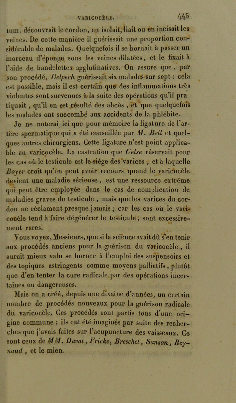 tum. découvrait le cordon, en isolait, liait ou en incisait les veines. De celte manière il guérissait une proportion con- sidérable de malades. Quelquefois il se bornait h passer un morceau d’éponge sous les veines dilatées, et le fixait à l’aide de bandelettes agglutinatives. On assure que, par son procédé, Delpech guérissait six malades sur sept : cela est possible, mais il est certain que des inflammations très violentes sont survenues à la suite des opérations qu’il pra tiquait, qu’il en est résulté des abcès , et que quelquefois les malades ont succombé aux accidents de la phlébite. Je ne noterai ici que pour mémoire la ligature de l’ar- tère spermatique qui a été conseillée par M. Bell et quel- ques autres chirurgiens. Cette ligature n’est point applica- ble au varicocèle. La castration que Celse réservait pour les cas où le testicule est le siège des varices , et à laquelle Boyer croit qu’on peut avoir recours quand le varicocèle devient une maladie sérieuse , est une ressource extrême qui peut être employée dans le cas de complication de maladies graves du testicule , mais que les varices du cor- don ne réclament presque jamais j car les cas où le vari- cocèle lend h faire dégénérer le testicule, sont excessive- ment rares. Vous voyez. Messieurs, que si la science avait dû s’en tenir aux procédés anciens pour la guérison du varicocèle , il aurait mieux valu se borner à l’emploi des suspensoirs et des topiques astringents comme moyens palliatifs , plutôt que d’en tenter la cure radicale par des opérations incer- taines ou dangereuses. Mais on a créé, depuis une dixaine d’années, un certain nombre de procédés nouveaux pour la guérison radicale du varicocèle. Ces procédés sont partis tous d’une ori- gine commune ; ils ont été imaginés par suite des recher- ches que j’avais faites sur l’acupuncture des vaisseaux. Ce sont ceux de MM. Davat, Frickc, Breschet, Sanson, Bey- naud , et le mien.