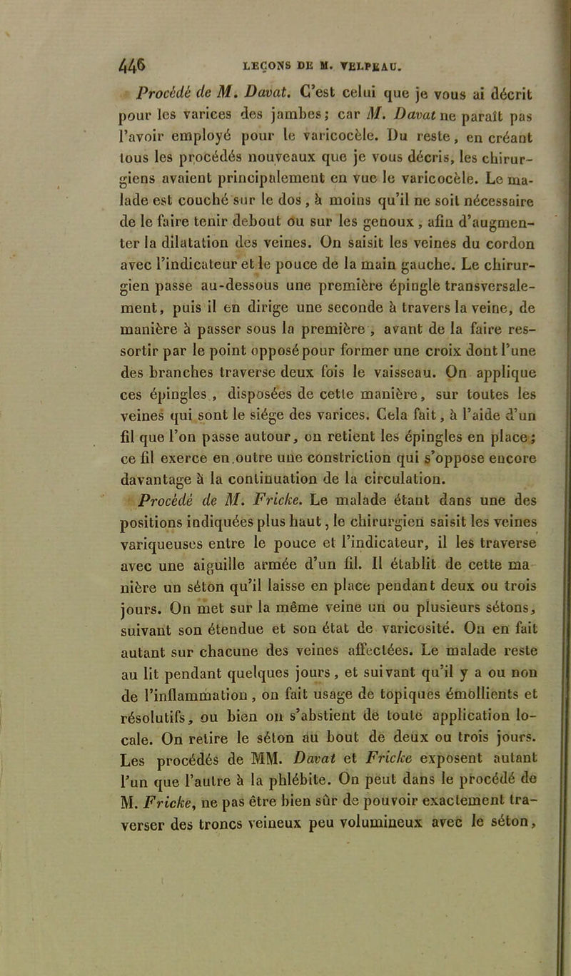 Procédé de M. Davat. C’est celui que je vous ai décrit pour les varices des jambes; car M. Davat ne, paraît pas l’avoir employé pour le varicocèle. Du reste, en créant tous les procédés nouveaux que je vous décris, les chirur- giens avaient principalement en vue le varicocèle. Le ma- lade est couché sur le dos , à moins qu’il ne soit nécessaire de le faire tenir debout ou sur les genoux , afin d’augmen- ter la dilatation des veines. On saisit les veines du cordon avec l’indicateur et le pouce de la main gauche. Le chirur- gien passe au-dessous une première épingle transversale- ment, puis il en dirige une seconde à travers la veine, de manière à passer sous la première , avant de la faire res- sortir par le point opposé pour former une croix dont l’une des branches traverse deux fois le vaisseau. On applique ces épingles , disposées de cette manière, sur toutes les veines qui sont le siège des varices. Cela fait, à l’aide d’un fil que l’on passe autour, on retient les épingles en place; ce fil exerce en.outre une constriction qui s’oppose encore davantage à la continuation de la circulation. Procédé de M. Friche. Le malade étant dans une des positions indiquées plus haut, le chirurgien saisit les veines variqueuses entre le pouce et l’indicateur, il les traverse avec une aiguille armée d’un fil. Il établit de cette ma nière un séton qu’il laisse en place pendant deux ou trois jours. On met sur la même veine un ou plusieurs sétons, suivant son étendue et son état de varicosité. On en fait autant sur chacune des veines affectées. Le malade reste au lit pendant quelques jours, et suivant qu’il y a ou non de l’inflammation, on fait usage de topiques émollients et résolutifs, ou bien on s’abstient de toute application lo- cale. On relire le séton au bout de deux ou trois jours. Les procédés de MM. Davat et Friche exposent autant l’un que l’autre à la phlébite. On peut dans le procédé de M. Friche, ne pas être bien sur de pouvoir exactement tra- verser des troncs veineux peu volumineux avec le séton,