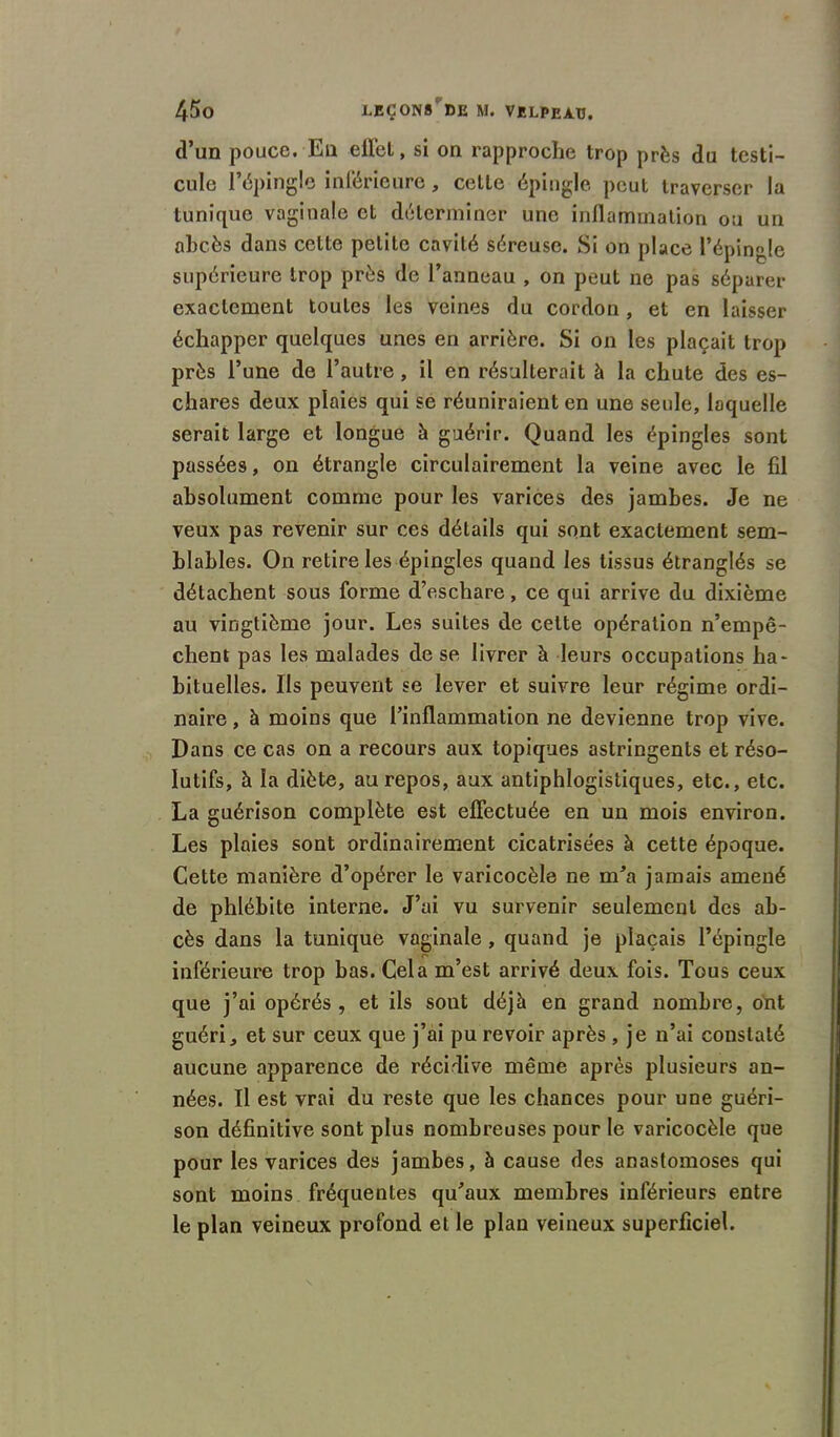 d’un pouce. En effet, si on rapproche trop près du testi- cule l’épingle inférieure, cette épingle peut traverser la tunique vaginale et déterminer une inflammation ou un abcès dans cette petite cavité séreuse. Si on place l’épingle supérieure trop près de l’anneau , on peut ne pas séparer exactement toutes les veines du cordon, et en laisser échapper quelques unes en arrière. Si on les plaçait trop près l’une de l’autre, il en résulterait à la chute des es- chares deux plaies qui se réuniraient en une seule, laquelle serait large et longue à guérir. Quand les épingles sont passées, on étrangle circulairement la veine avec le fil absolument comme pour les varices des jambes. Je ne veux pas revenir sur ces détails qui sont exactement sem- blables. On retire les épingles quand les tissus étranglés se détachent sous forme d’eschare, ce qui arrive du dixième au vingtième jour. Les suites de cette opération n’empê- chent pas les malades de se livrer à leurs occupations ha- bituelles. Ils peuvent se lever et suivre leur régime ordi- naire , à moins que l’inflammation ne devienne trop vive. Dans ce cas on a recours aux topiques astringents et réso- lutifs, à la diète, au repos, aux antiphlogistiques, etc., etc. La guérison complète est effectuée en un mois environ. Les plaies sont ordinairement cicatrisées à cette époque. Cette manière d’opérer le varicocèle ne m’a jamais amené de phlébite interne. J’ai vu survenir seulement des ab- cès dans la tunique vaginale , quand je plaçais l’épingle inférieure trop bas. Cela m’est arrivé deux fois. Tous ceux que j’ai opérés, et ils sont déjà en grand nombre, ont guéri, et sur ceux que j’ai pu revoir après , je n’ai constaté aucune apparence de récidive même après plusieurs an- nées. Il est vrai du reste que les chances pour une guéri- son définitive sont plus nombreuses pour le varicocèle que pour les varices des jambes, à cause des anastomoses qui sont moins fréquentes qu’aux membres inférieurs entre le plan veineux profond et le plan veineux superficiel.