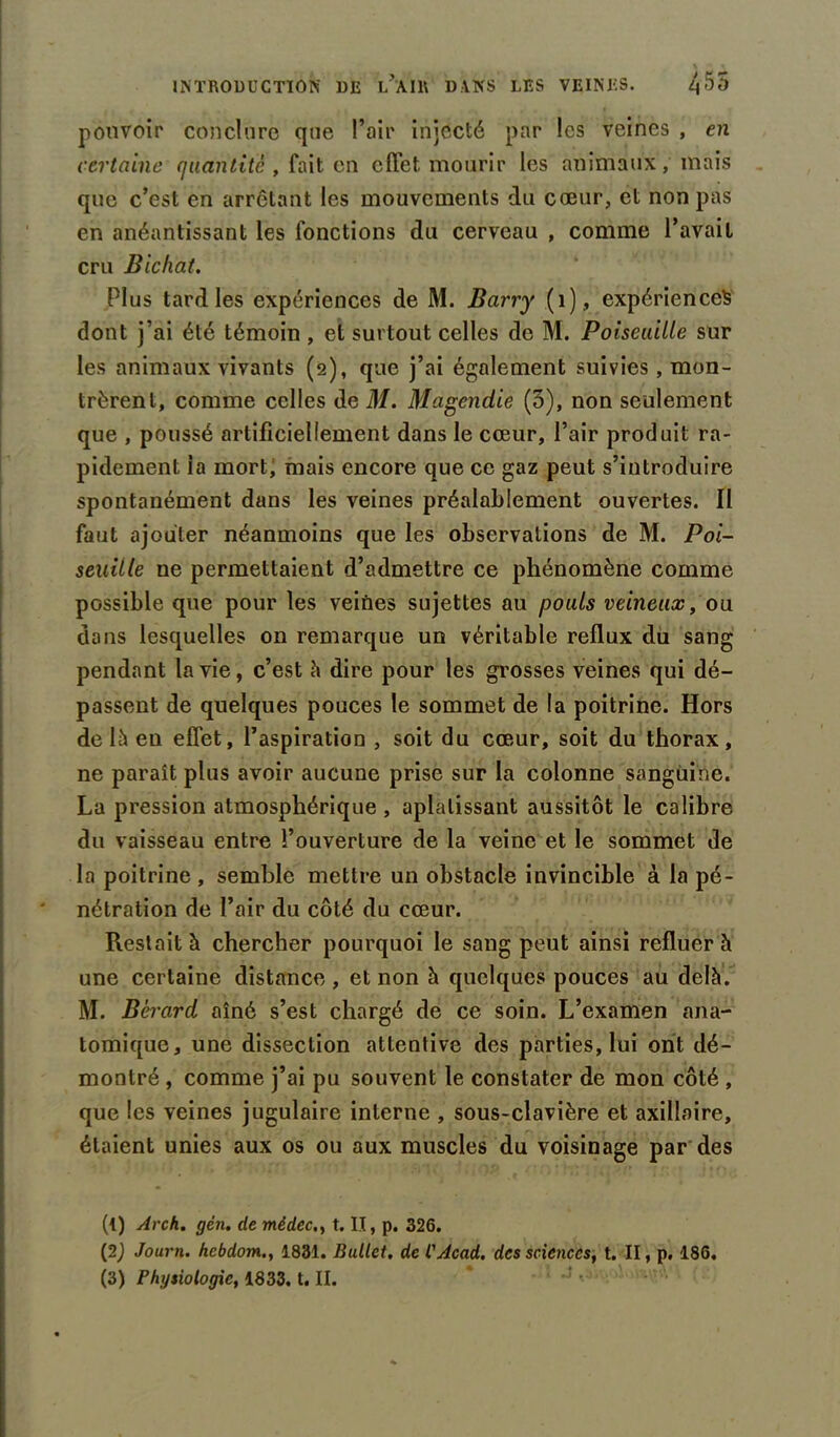 pouvoir conclure que l’air injecté par les veines , en certaine quantité , fait en effet mourir les animaux, mais que c’est en arrêtant les mouvements du cœur, et non pas en anéantissant les fonctions du cerveau , comme l’avait cru Bichat. Plus tard les expériences de M. Barry (1), expériences dont j’ai été témoin , et surtout celles de M. Poiseuille sur les animaux vivants (2), que j’ai également suivies, mon- trèrent, comme celles de M. Magendie (3), non seulement que , poussé artificiellement dans le cœur, l’air produit ra- pidement ia mort; mais encore que ce gaz peut s’introduire spontanément dans les veines préalablement ouvertes. Il faut ajouter néanmoins que les observations de M. Poi- seuitle ne permettaient d’admettre ce phénomène comme possible que pour les veines sujettes au pouls veineux, ou dans lesquelles on remarque un véritable reflux du sang pendant la vie, c’est à dire pour les grosses veines qui dé- passent de quelques pouces le sommet de la poitrine. Hors de là eu effet, l’aspiration , soit du cœur, soit du thorax, ne paraît plus avoir aucune prise sur la colonne sanguine. La pression atmosphérique , aplatissant aussitôt le calibre du vaisseau entre l’ouverture de la veine et le sommet de la poitrine , semble mettre un obstacle invincible à la pé- nétration de l’air du côté du cœur. Restait à chercher pourquoi le sang peut ainsi refluer à une certaine distance, et non à quelques pouces au delà. M. Bèrard aîné s’est chargé de ce soin. L’examen ana- tomique, une dissection attentive des parties, lui ont dé- montré , comme j’ai pu souvent le constater de mon côté , que les veines jugulaire interne , sous-clavière et axillaire, étaient unies aux os ou aux muscles du voisinage par des (l) Arch. gén. de mêdec., t. Il, p. 326. (2J Journ. hcbdom., 1831. Bullct. de VAcad. des sciences, t. II, p. 186.