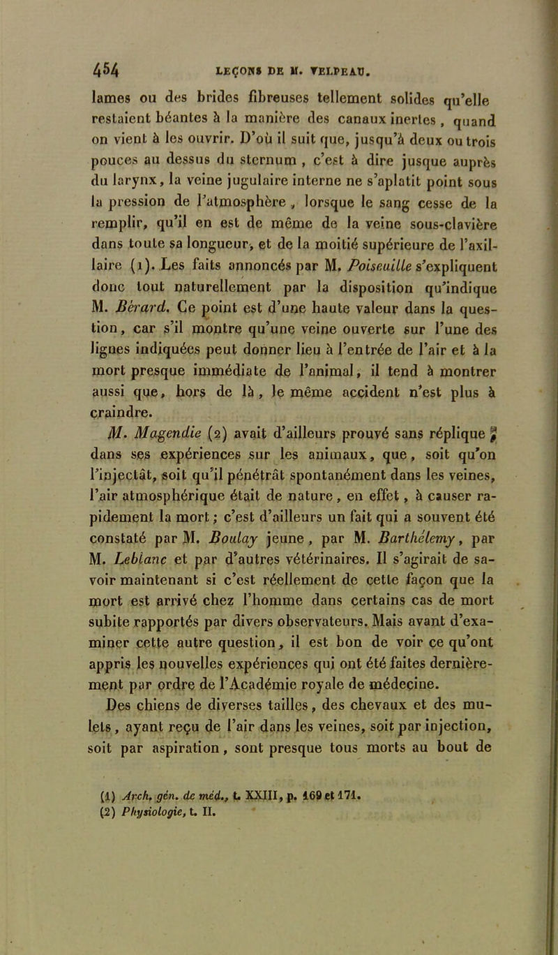 lames ou des brides fibreuses tellement solides qu’elle restaient béantes à la manière des canaux inertes, quand on vient à les ouvrir. D’où il suit que, jusqu’à deux ou trois pouces au dessus du sternum , c’est à dire jusque auprès du larynx, la veine jugulaire interne ne s’aplatit point sous la pression de l’atmosphère , lorsque le sang cesse de la remplir, qu’il en est de même de la veine sous-clavière dans toute sa longueur, et de la moitié supérieure de l’axil- laire (1). Les faits annoncés par M. Poiseuille s’expliquent donc tout naturellement par la disposition qu’indique M. Bérard. Ce point est d’une haute valeur dans la ques- tion , car s’il montre qu’une veine ouverte sur l’une des lignes indiquées peut donner lieu à l’entrée de l’air et à la mort presque immédiate de l’animal, il tend à montrer aussi que, hors de là, le même accident n’est plus à craindre. M. Magendie (2) avait d’ailleurs prouvé sans réplique £ dans ses expériences sur les animaux, que, soit qu’on l’injectât, soit qu’il pénétrât spontanément dans les veines, l’air atmosphérique était de nature, en effet, à causer ra- pidement la mort; c’est d’ailleurs un fait qui a souvent été constaté par M. BouLay jeune, par M. Barthélemy, par M. Leblanc et par d’autres vétérinaires. Il s’agirait de sa- voir maintenant si c’est réellement de cette façon que la mort est arrivé chez l’homme dans certains cas de mort subite rapportés par divers observateurs. Mais avant d’exa- miner cette autre question, il est bon de voir ce qu’ont appris les nouvelles expériences qui ont été faites dernière- ment par ordre de l’Académie royale de médecine. Des chiens de diverses tailles, des chevaux et des mu- lets , ayant reçu de l’air dans les veines, soit par injection, soit par aspiration, sont presque tous morts au bout de (1) Arch, gèn. de méd., L XXIII, p. 169 et 171. (2) Physiologie, t. II.