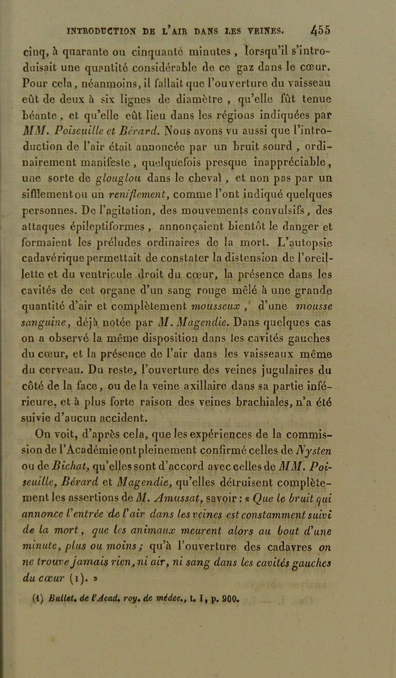 cinq, à quarante ou cinquante minutes , lorsqu’il s’intro- duisait une quantité considérable de ce gaz dans le cœur. Pour cela, néanmoins, il fallait que l’ouverture du vaisseau eût de deux à six lignes de diamètre , qu’elle fût tenue béante, et qu’elle eût lieu dans les régions indiquées par MM. Poiseuille et Bèrard. Nous avons vu aussi que l’intro- duction de l’air était annoncée par un bruit sourd , ordi- nairement manifeste , quelquefois presque inappréciable, une sorte de glouglou dans le cheval , et non pas par un sifflement ou un reniflement, comme l’ont indiqué quelques personnes. De l’agitation, des mouvements convulsifs, des attaques épileptiformes , annonçaient bientôt le danger et formaient les préludes ordinaires de la mort. L’putopsie cadavérique permettait de constater la distension de l’oreil- lette et du ventricule droit du cœur, la présence dans les cavités de cet organe d’un sang ronge mêlé à une grande quantité d’air et complètement mousseux , d’une mousse sanguine, déjà notée par M. Magendie. Dans quelques cas on a observé la même disposition dans les cavités gauches du cœur, et la présence de l’air dans les vaisseaux même du cerveau. Du reste, l’ouverture des veines jugulaires du côté de la face, ou de la veine axillaire dans sa partie infé- rieure, et à plus forte raison des veines brachiales, n’a été suivie d’aucun accident. On voit, d’après cela, que les expériences de la commis- sion de l’Académie ont pleinement confirmé celles de Nysten ou deBichat, qu’elles sont d’accord avec celles de MM. Poi- seuille, Bèrard et Magendie, qu’elles détruisent complète- ment les assertions de M. Amussat, savoir : « Que le bruit qui annonce Centrée de l'air dans les veines est constamment suivi de la mort, que les animaux meurent alors au bout d’une minute, plus ou moins ; qu’à l’ouverture des cadavres on ne trouve jamais rien, ni air, ni sang dans les cavités gauches du cœur (1). » (1) Ballet, de l’Acad. roy. de médec., t* I, p. 300.